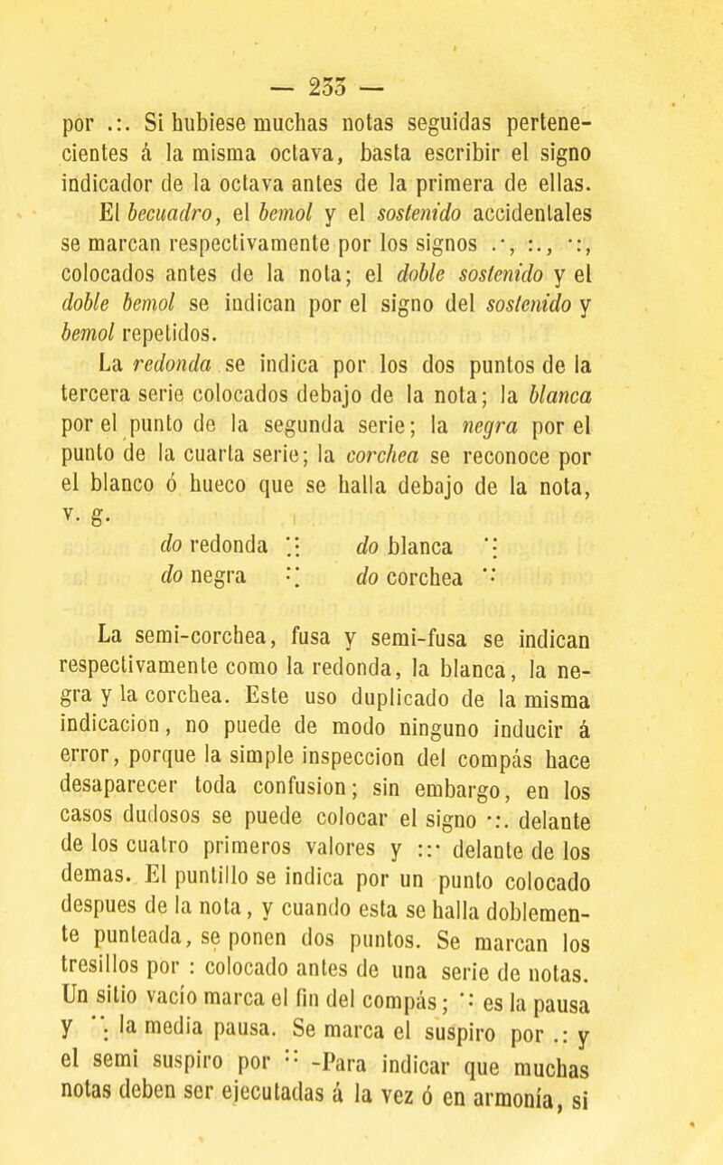 ■- 235 ~ por .:. Si hubiese muchas notas seguidas pertene- cientes á la misma octava, basta escribir el signo indicador de la octava antes de la primera de ellas. El becuadro, el bemol y el sostenido accidentales se marcan respectivamente por los signos •:, colocados antes de la nota; el doble sostenido y el doble bemol se indican por el signo del sostenido y bemol repetidos. La redonda ^Q, indica por los dos puntos de la tercera serie colocados debajo de la nota; la blanca por el punto de la segunda serie; la negra por el punto de la cuarta serie; la corchea se reconoce por el blanco ó hueco que se halla debajo de la nota, ffo redonda ;i í/o blanca '\ Jo negra •; í/o corchea La semi-corchea, fusa y semi-fusa se indican respectivamente como la redonda, la blanca, la ne- gra y la corchea. Este uso duplicado de la misma indicación, no puede de modo ninguno inducir á error, porque la simple inspección del compás hace desaparecer toda confusión; sin embargo, en los casos dudosos se puede colocar el signo •:. delante de los cuatro primeros valores y ::• delante de los demás. El puntillo se indica por un punto colocado después de la nota, y cuando esta se halla doblemen- te punteada, se ponen dos puntos. Se marcan los tresillos por : colocado antes de una serie de notas. Un sitio vacío marca el fin del compás; '•• es la pausa y la media pausa. Se marca el suspiro por .: y el semi suspiro por '•' -Para indicar que muchas notas deben ser ejecutadas á la vez ó en armonía, si