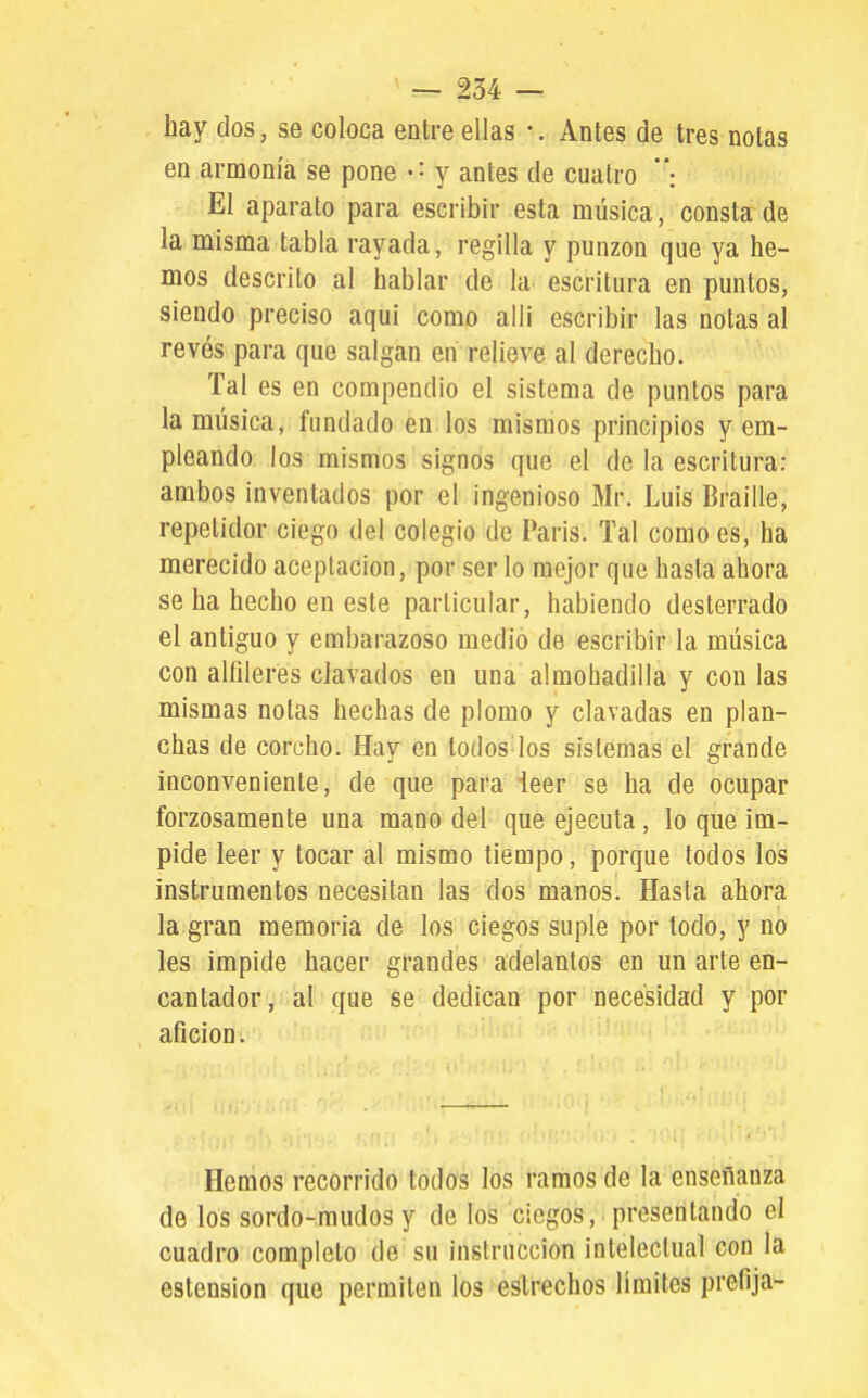 hay dos, se coloca entre ellas •. Antes de tres notas en armonía se pone y antes de cuatro : El aparato para escribir esta música, consta de la misma tabla rayada, regilla y punzón que ya he- mos descrito al hablar de la escritura en puntos, siendo preciso aqui como allí escribir las notas al revés para que salgan en relieve al derecho. Tal es en compendio el sistema de puntos para la música, fundado en los mismos principios y em- pleando los mismos signos que el de la escritura: ambos inventados por el ingenioso Mr. Luis Braille, repetidor ciego del colegio de Paris. Tal como es, ha merecido aceptación, por ser lo mejor que hasta ahora se ha hecho en este particular, habiendo desterrado el antiguo y embarazoso medio de escribir la música con alfileres clavados en una almohadilla y con las mismas notas hechas de plomo y clavadas en plan- chas de corcho. Hay en todos los sistemas el grande inconveniente, de que para leer se ha de ocupar forzosamente una mano del que ejecuta , lo que im- pide leer y tocar al mismo tiempo, porque todos los instrumentos necesitan las dos manos. Hasta ahora la gran memoria de los ciegos suple por todo, y no les impide hacer grandes adelantos en un arte en- cantador v-al'que se dedican por necesidad y por afición. Hemos recorrido todos los ramos de la enseñanza de los sordo-mudos y de los ciegos, presentando el cuadro completo de su instrucción intelectual con la estension que permiten los estrechos límites prefija-
