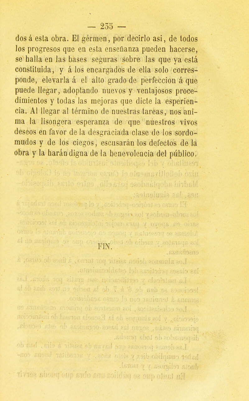 — 255 — dosá esta obra. El gérmen, por decirlo asi, de lodos los progresos que en esta enseñanza pueden hacerse, se halla en las bases seguras sobre las que ya está constituida, y á los encargados de ella solo corres- ponde, elevarla á el alto grado de perfección á que puede llegar, adoptando nuevos y ventajosos proce- dimientos y todas las mejoras que dicte la esperien- cia. Al llegar al término de nuestras tareas, nos ani- ma la lisongera esperanza de que nuestros vivos deseos en favor de la desgraciada clase de los sordo- mudos y de los ciegos, escusarán los defectos de la obra y la harán digna de la benevolencia del público. FIN. i>i)iiqi(l!: