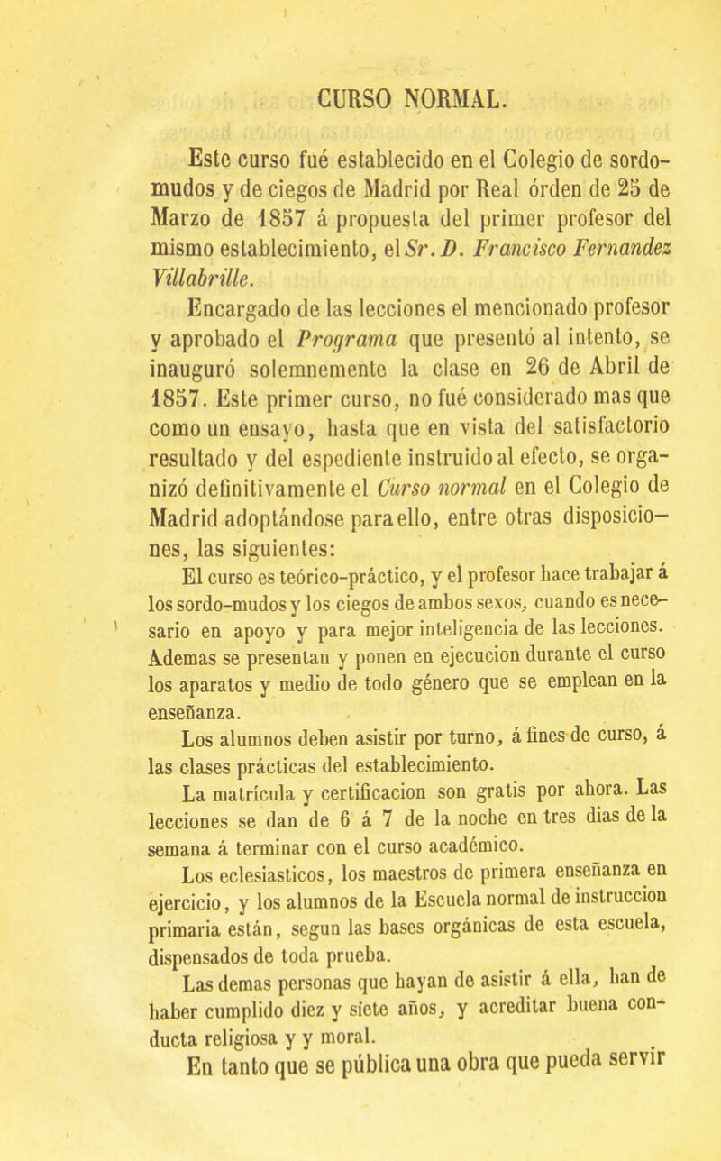 I CURSO NORMAL. Este curso fué establecido en el Colegio de sordo- mudos y de ciegos de Madrid por Real orden de 25 de Marzo de 1857 á propuesta del primer profesor del mismo establecimiento, elSr.B. Francisco Fernandez Vülahrille. Encargado de las lecciones el mencionado profesor y aprobado el Programa que presentó al intento, se inauguró solemnemente la clase en 26 de Abril de 1857. Este primer curso, no fué considerado mas que como un ensayo, hasta que en vista del satisfactorio resultado y del espediente instruido al efecto, se orga- nizó definitivamente el Curso normal en el Colegio de Madrid adoptándose para ello, entre otras disposicio- nes, las siguientes: El curso es teórico-práctico, y el profesor hace trabajar á los sordo-mudos y los ciegos de ambos sexos, cuando es nece- sario en apoyo y para mejor inlebgencia de las lecciones. Ademas se presentan y ponen en ejecución durante el curso los aparatos y medio de todo género que se emplean en la enseñanza. Los alumnos deben asistir por turno, á fines de curso, á las clases prácticas del establecimiento. La matrícula y certificación son gratis por ahora. Las lecciones se dan de 6 á 7 de la noche en tres dias de la semana á terminar con el curso académico. Los eclesiaslicos, ios maestros de primera enseñanza en ejercicio, y los alumnos de la Escuela normal de instrucción primaria están, según las bases orgánicas de esta escuela, dispensados de toda prueba. Las demás personas que hayan de asistir á ella, han de haber cumplido diez y siete años, y acreditar buena con- ducta religiosa y y moral. En tanto que se pública una obra que pueda servir