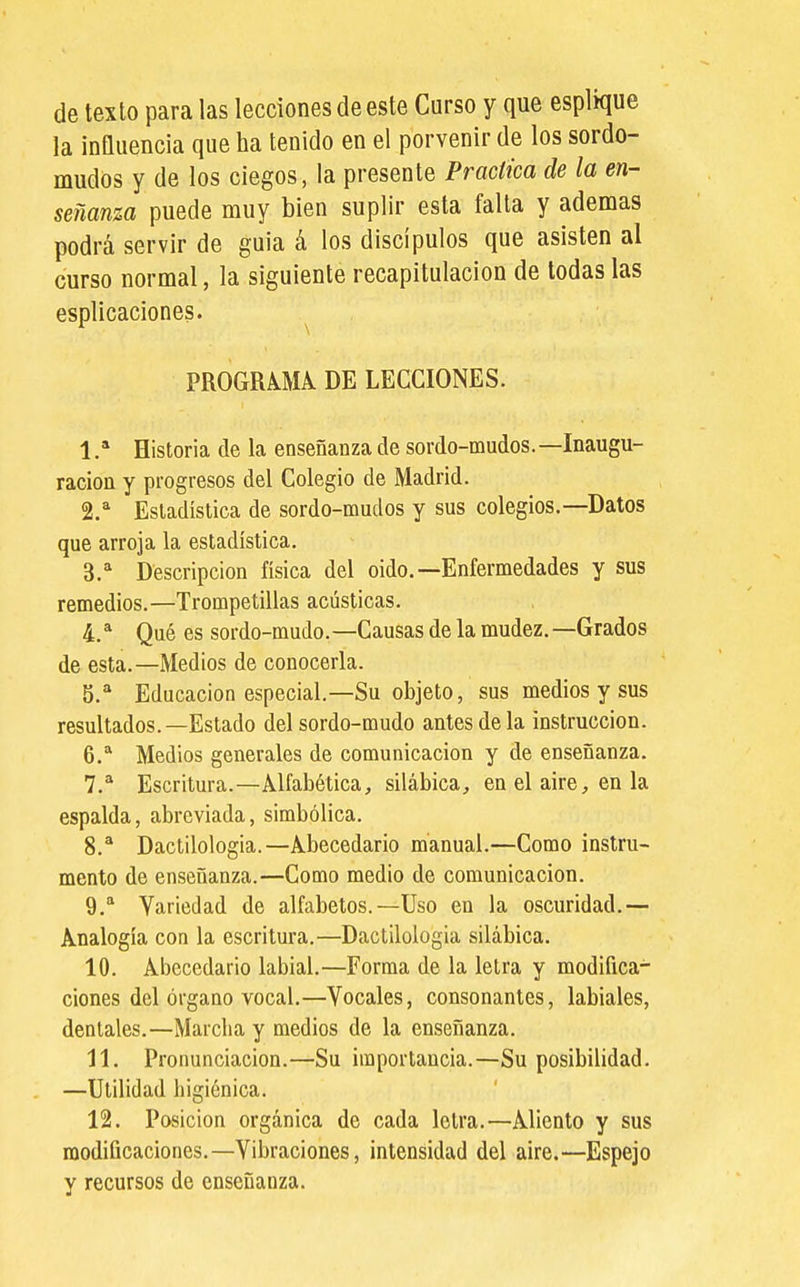 de texto para las lecciones de este Curso y que esplique la influencia que ha tenido en el porvenir de los sordo- mudos y de los ciegos, la presente Practica de la en- señanza puede muy bien suplir esta falla y ademas podrá servir de guia á los discípulos que asisten al curso normal, la siguiente recapitulación de todas las esplicaciones. ^ PROGRAMA DE LECCIONES. 1 .* Historia de la enseñanza de sordo-mudos.—Inaugu- ración y progresos del Colegio de Madrid. 2. ^ Estadística de sordo-mudos y sus colegios.—Datos que arroja la estadística. 3. ^ Descripción física del oído.—Enfermedades y sus remedios.—Trompetillas acústicas, 4. * Qué es sordo-mudo.—Causas de la mudez.—Grados de esta.—Medios de conocerla. 5. * Educación especial.—Su objeto, sus medios y sus resultados.—Estado del sordo-mudo antes déla instrucción. 6. ^ Medios generales de comunicación y de enseñanza. 7. ^ Escritura.—Alfabética, silábica, en el aire, en la espalda, abreviada, simbólica. 8. * Dactilología.—Abecedario manual.—Como instru- mento de enseñanza.—Como medio de comunicación. ^.^ Variedad de alfabetos.—Uso en la oscuridad.— Analogía con la escritura.—Dactilología silábica. 10. Abecedario labial.—Forma de la letra y modifica- ciones del órgano vocal.—Vocales, consonantes, labiales, dentales.—Marcha y medios de la enseñanza, 11. Pronunciación.—Su importancia.—Su posibilidad. —Utilidad higiénica. 12. Posición orgánica de cada letra.—Aliento y sus modificaciones.—Vibraciones, intensidad del aire.—Espejo y recursos de enseñanza.