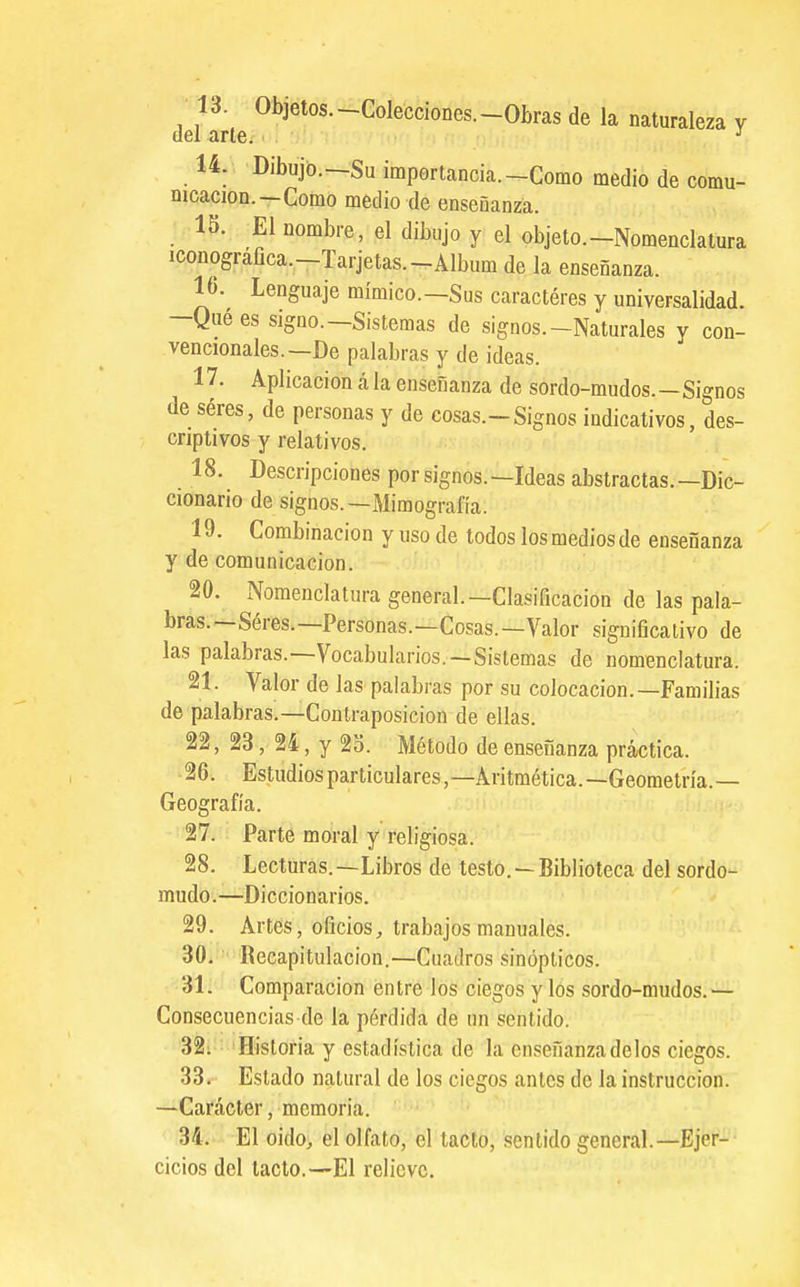 13. Objetos.-Colecciones.-Obras de la naturaleza v del arte^ ^ 14. Dibujo.—Su importancia.-Como medio de comu- nicación. —Como medio de enseñanza. 15. El nombre, el dibujo y el objeto.-Nomenclatura iconográfica.-Tarjetas.-Album de la enseñanza. 16. Lenguaje mímico.—Sus caracteres y universalidad. -Qué es signo.—Sistemas de signos.-Naturales y con- vencionales.—De palabras y de ideas. 17. Aplicación á la enseñanza de sordo-mudos.—Signos de séres, de personas y de cosas.-Signos indicativos, des- criptivos y relativos. 18. Descripciones por signos.—Ideas abstractas.—Dic- cionario de signos.—Mimografía. 19. Combinación y uso de todos los medios de enseñanza y de comunicación. 20. Nomenclatura general.—Clasificación de las pala- bras.—Seres.—Personas.—Cosas.—Valor significativo de las palabras.—Vocabularios.—Sistemas de nomenclatura. 21. Valor de las palabras por su colocación.—Familias de palabras.—Contraposición de ellas. 22. 23, 24, y 2o. Método de enseñanza práctica. 26. Estudios particulares,—Aritmética.—Geometría.— Geografía. 27. Parte moral y religiosa. 28. Lecturas.—Libros de testo,—Biblioteca del sordo- mudo.—Diccionarios. 29. Artes, oficios^ trabajos manuales. 30i ' Recapitulación.—Cuadros sinópticos. 31. Comparación entre los ciegos y los sordo-mudos.— Consecuencias de la pérdida de un sentido. 32i Historia y estadística de la enseñanza délos ciegos. 33. Estado natural de los ciegos antes de la instrucción. —Carácter, memoria. 34. - El oido, el olfato, el tacto, sentido general.—Ejer-- cicios del laclo.—El relieve.