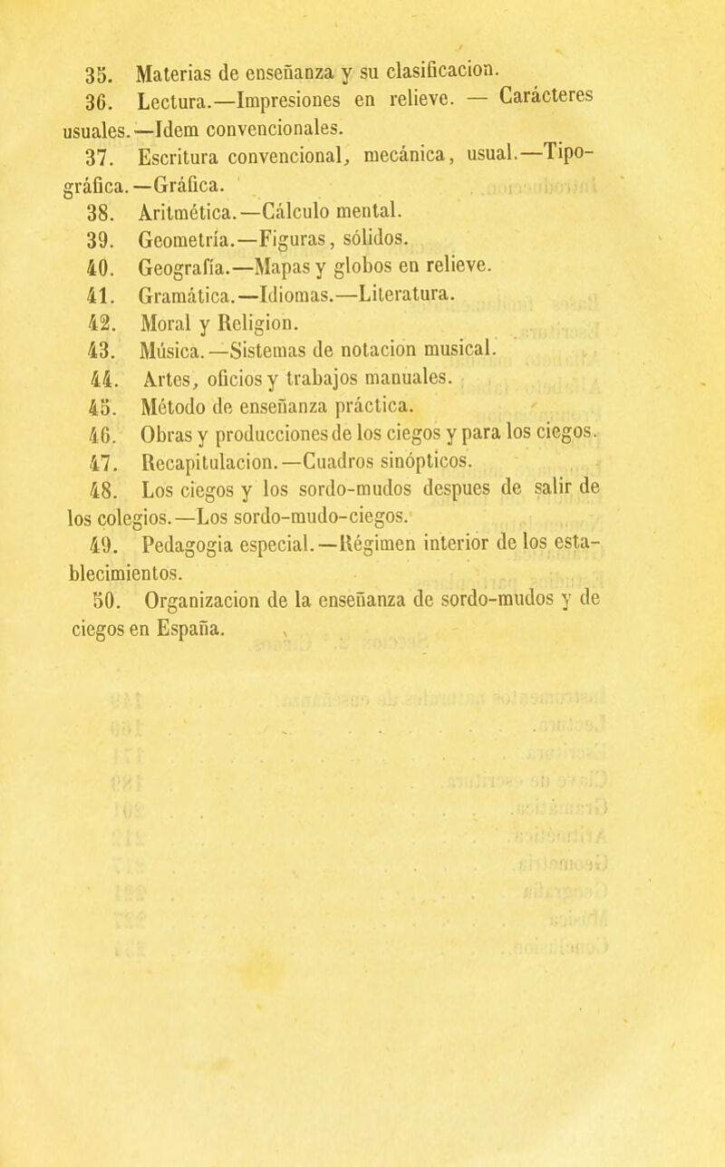 35. Materias de enseñanza y su clasificación. 36. Lectura.—Impresiones en relieve. — Caracteres usuales.—Idem convencionales. 37. Escritura convencional^ mecánica, usual.—Tipo- gráfica.—Gráfica. 38. Aritmética.—Cálculo mental. 39. Geometría.—Figuras, sólidos. 40. Geografía.—Mapas y globos en relieve. 41. Gramática.—Idiomas.—Literatura. 42. Moral y Religión. 43. Música.—Sistemas de notación musical. 44. A.rtes, oficios y trabajos manuales. 4o. Método de enseñanza práctica. 46. Obras y producciones de los ciegos y para los ciegos. 47. Recapitulación.-Cuadros sinópticos. 48. Los ciegos y los sordo-mudos después de salir de los colegios.—Los sordo-mudo-ciegos. 49. Pedagogía especial.—Régimen interior de los esta- blecimientos. 50. Organización de la enseñanza de sordo-mudos y de ciegos en España.