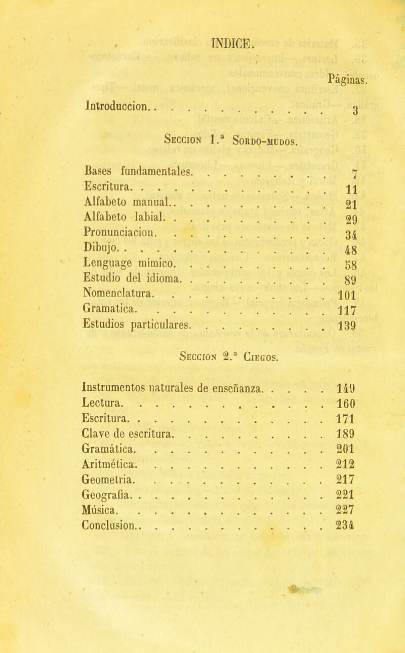 INDICE. Páginas. Introducción g Sección 1.* Soudo-müdos. Bases fundamentales 7 Escritura H Alfabeto manual 21 Alfabeto labial 29 Pronunciación 34 Dibujo 48 Lenguage mímico 58 Estudio del idioma 89 Nomenclatura 101 Gramática 117 Estudios particulares 139 Sección 2. Ciegos. Instrumentos naturales de enseñanza 149 Lectura 160 Escritura 171 Clave de escritura 189 Gramática 201 Aritmética 212 Geometria 217 Geografía 221 Música 227 Conclusión 234