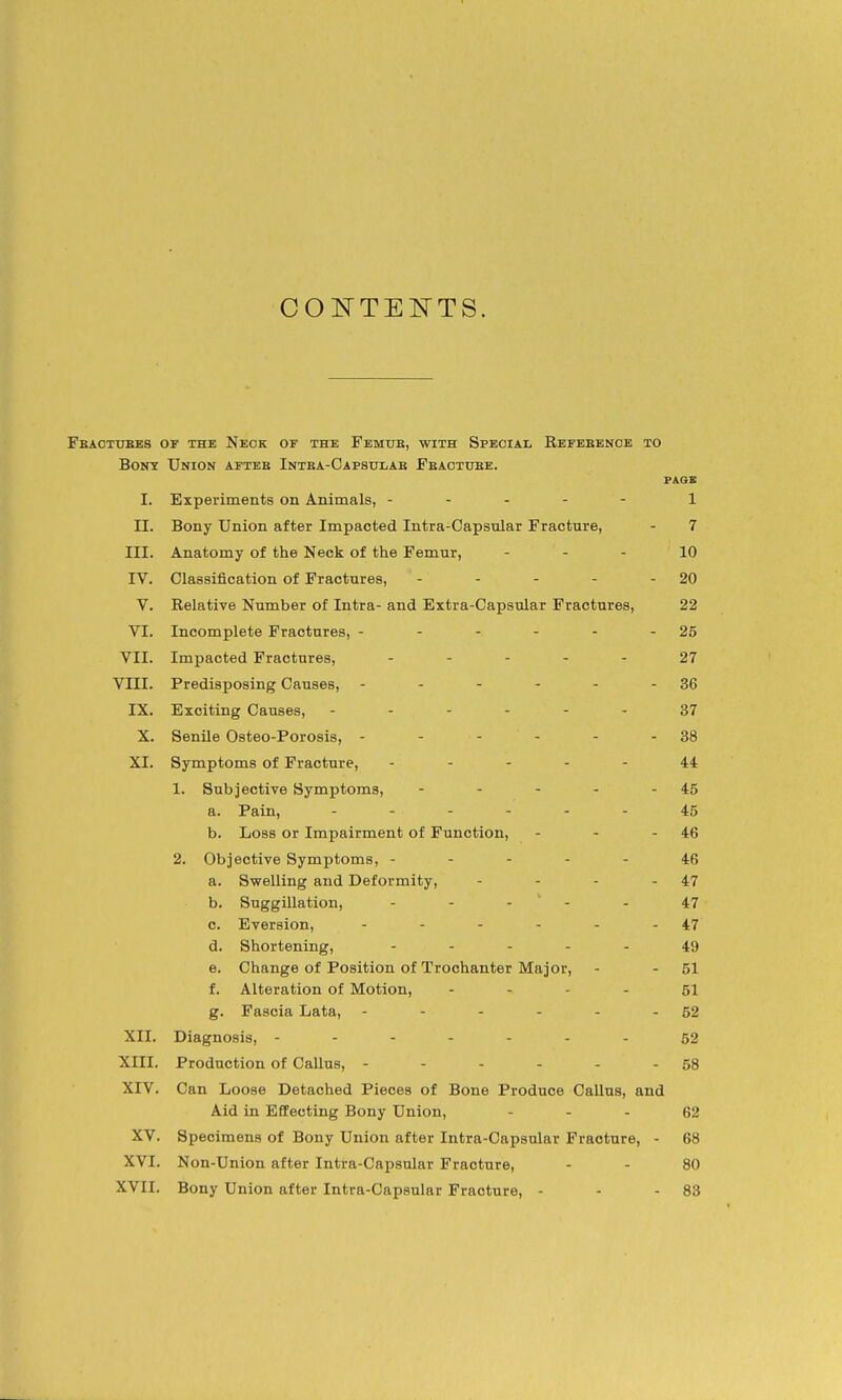 CONTENTS. Feaotubes of the Neck or the Femue, with Special Refeeenoe to Bonn Union aftbb Intea-Capsulae Feactuee. PAOE I. Experiments on Animals, ----- 1 II. Bony Union after Impacted Intra-Capsnlar Fracture, - 7 III. Anatomy of the Neck of the Femur, - - - 10 IV. Classification of Fractures, - - - - - 20 V. Relative Number of Intra- and Extra-Capsular Fractures, 22 VI. Incomplete Fractures, - - - - - - 25 VII. Impacted Fractures, - . . , . 27 VIII. Predisposing Causes, - - - - - - 36 IX. Exciting Causes, ------ 37 X. Senile Osteo-Porosis, - - - - - - 38 XI. Symptoms of Fracture, ----- 44 1. Subjective Symptoms, - - - - - 45 a. Pain, ------ 45 b. Loss or Impairment of Function, - - - 46 2. Objective Symptoms, ----- 46 a. Swelling and Deformity, - - - - 47 b. Suggillation, - - -  - - 47 c. Eversion, - - - - - - 47 d. Shortening, ----- 49 e. Change of Position of Trochanter Major, - - 51 f. Alteration of Motion, - - - - 51 g. Fascia Lata, - - - - - - 52 XII. Diagnosis, -------52 XIII. Production of Callus, - - - - - - 58 XIV. Can Loose Detached Pieces of Bone Produce Callus, and Aid in Effecting Bony Union, - - - 62 XV. Specimens of Bony Union after Intra-Capsular Fracture, - 68 XVI. Non-Union after Intra-Capsular Fracture, - - 80 XVII. Bony Union after Intra-Capsular Fracture, - - - 83
