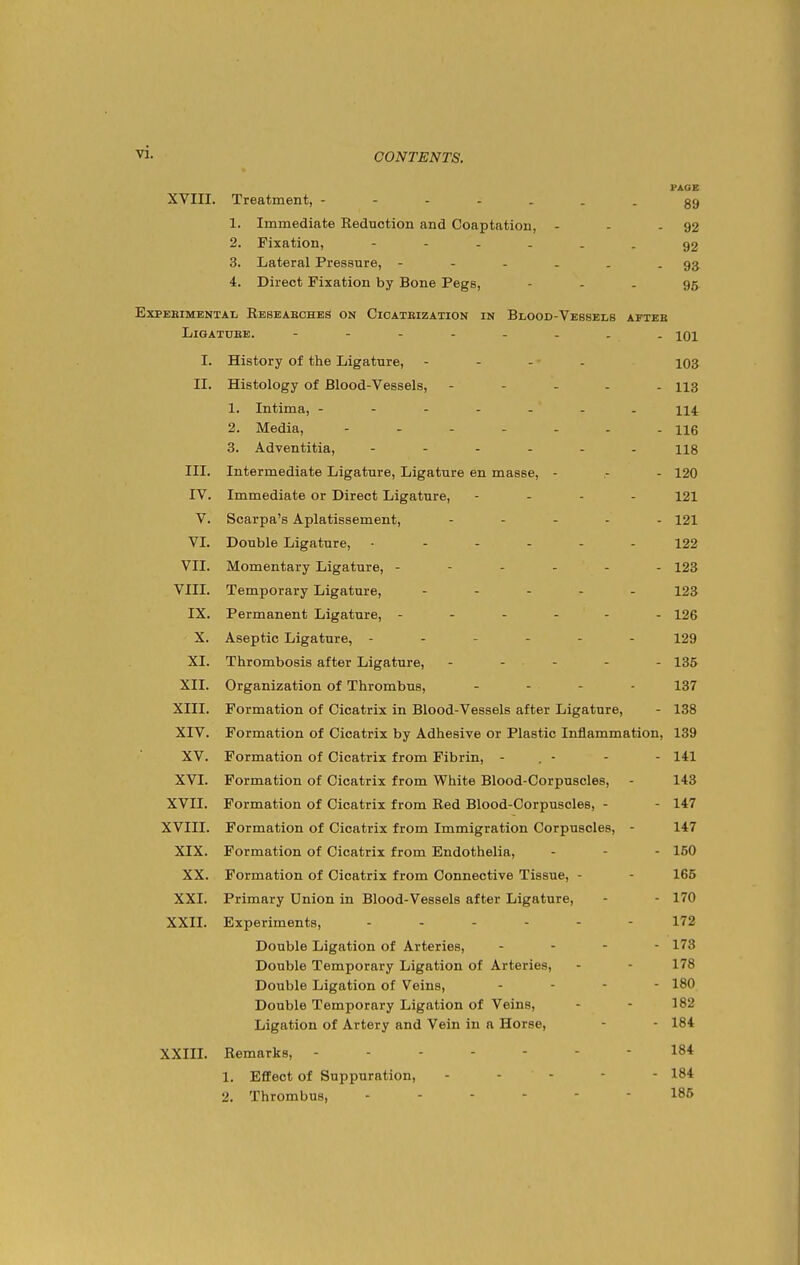 PAOE XVIII. Treatment, ----...gg 1. Immediate Reduction and Coaptation, - - - 92 2. Fixation, ------ 92 3. Lateral Pressure, - - - . . - 93 4. Direct Fixation by Bone Pegs, - - - 96 EXPEBIMENTAL KeSEAEOHES ON ClOATEIZATION IN BliOOD-VEBSELB AFTEB LiGATUEE. - - - - - - 101 I. History of the Ligature, - - - • - i03 II. Histology of Blood-Vessels, ----- 113 1. Intima, ------- 114 2. Media, hq 3. Adventitia, 113 III. Intermediate Ligature, Ligature en masse, - .- - 120 IV. Immediate or Direct Ligature, - . . - 121 V. Scarpa's Aplatissement, - . . . . 121 VI. Double Ligature, ------ 122 VII. Momentary Ligature, ------ 123 VIII. Temporary Ligature, - . - . . 123 IX. Permanent Ligature, ------ 126 X. Aseptic Ligature, ------ 129 XI. Thrombosis after Ligature, - - . . . - 135 XII. Organization of Thrombus, - - - - 137 XIII. Formation of Cicatrix in Blood-Vessels after Ligature, - 138 XIV. Formation of Cicatrix by Adhesive or Plastic Inflammation, 139 XV. Formation of Cicatrix from Fibrin, - , - - - 141 XVI. Formation of Cicatrix from White Blood-Corpuscles, - 143 XVII. Formation of Cicatrix from Red Blood-Corpuscles, - - 147 XVIII. Formation of Cicatrix from Immigration Corpuscles, - 147 XIX. Formation of Cicatrix from Endothelia, - - - 160 XX. Formation of Cicatrix from Connective Tissue, - - 165 XXI. Primary Union in Blood-Vessels after Ligature, - - 170 XXII. Experiments, ------ 172 Double Ligation of Arteries, . . - - 173 Double Temporary Ligation of Arteries, - - 178 Double Ligation of Veins, ... - 180 Double Temporary Ligation of Veins, - - 182 Ligation of Artery and Vein in a Horse, - - 184 XXIII. Remarks, ------- 184 1. Effect of Suppuration, ----- 184 2. Thrombus, ------ 185