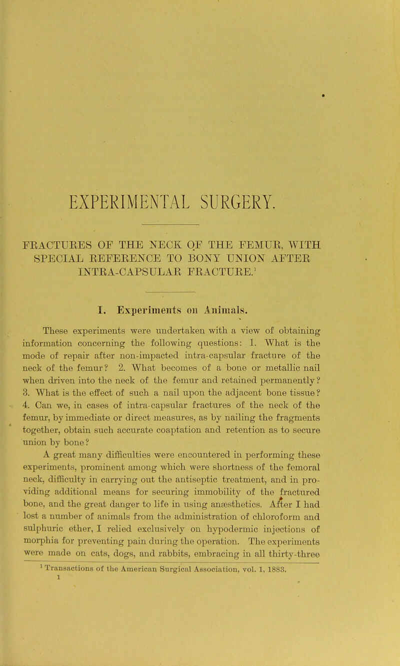 EXPERIMENTAL SURGERY. FEACTUEES OF THE NECK OF THE FEMUE, WITH SPECIAL EEFEEENCE TO BONY UNION AFTEE INTEA-CAPSULAE FEACTUEE.' I. Experiments on Animals. These experiments were undertaken with a view of obtaining information concerning the following questions: 1. What is the mode of repair after non-impacted intra-capsular fracture of the neck of the femur ? 2. What becomes of a bone or metallic nail when driven into the neck of the femur and retained permanently ? 3. What is the effect of such a nail upon the adjacent bone tissue? 4. Can we, in cases of intra-capsular fractures of the neck of the femur, by immediate or direct measures, as by nailing the fragments together, obtain such accurate coaptation and retention as to secure union by bone ? A great many difficulties were encountered in performing these experiments, prominent among which were shortness of the femoral neck, difficulty in carrying out the antiseptic treatment, and in pro- viding additional means for securing immobility of the fractured bone, and the great danger to life in using anfBsthetics. A^ er I had lost a number of animals from the administration of chloroform and sulphuric ether, I relied exclusively on hypodermic injections of morphia for preventing pain during the operation. The experiments were made on cats, dogs, and rabbits, embracing in all thirty-three ' Transactions of the American Surgical Association, vol. 1,1883.