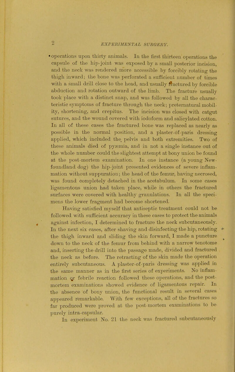 • operations upon thirty animals. In the first thirteen operations the capsule of the hip-joint was exposed by a small posterior incision, and the neck was rendered more accessible by forcibly rotating the thigh inward; the bone was perforated a sufficient number of times with a small drill close to the head, and usually fi'actured by forcible abduction and rotation outward of the limb. The fracture usually took place with a distinct snap, and was followed by all the charac- teristic symptoms of fracture through the neck; preternatural mobil- ity, shortening, and crepitus. The incision was closed with catgut sutures, and the wound covered with iodoform and salicylated cotton. In all of these cases the fractured bone was replaced as nearly as possible in the normal position, and a plaster-6f-paris dressing applied, which included the, pelvis and both extremities. Two of these animals died of pysemia, and in not a single instance out of the whole number could the slightest attempt at bony union be foimd at the post-mortem examination. In one instance (a young New- foundland dog) the hip-joint presented evidences of severe inflam- mation without suppuration; the head of the femur, having necrosed, was found completely detached in the acetabulum. In some cases ligamentous union had taken place, while in others the fractured surfaces were covered with healthy granulations. In all the speci- mens the lower fragment had become shortened. Having satisfied myself that antiseptic treatment could not be followed with suflficient accuracy in these cases to protect the animals against infection, I determined to fracture the neck subcutaneously. In the next six cases, after shaving and disinfecting the hip, rotating the thigh inward and sliding the skin forward, I made a puncture down to the neck of the femiir from behind with a narrow tenotome and, inserting the drill into the passage made, divided and fractured the neck as before. The retracting of the skin made the operation entirely subcutaneous. A plaster-of-paris dressing Avas applied in the same manner as in the first series of experiments. No inflam- mation febrile reaction followed these operations, and the post- mortem examinations showed evidence of ligamentous repair. In the absence of bony union, the functional result in several cases appeared remarkable. With few exceptions, all of the fractures so far produced were proved at the post-mortem examinations to be purely intra-capsular. In experiment No. 21 the neck was fractured subcutaneously