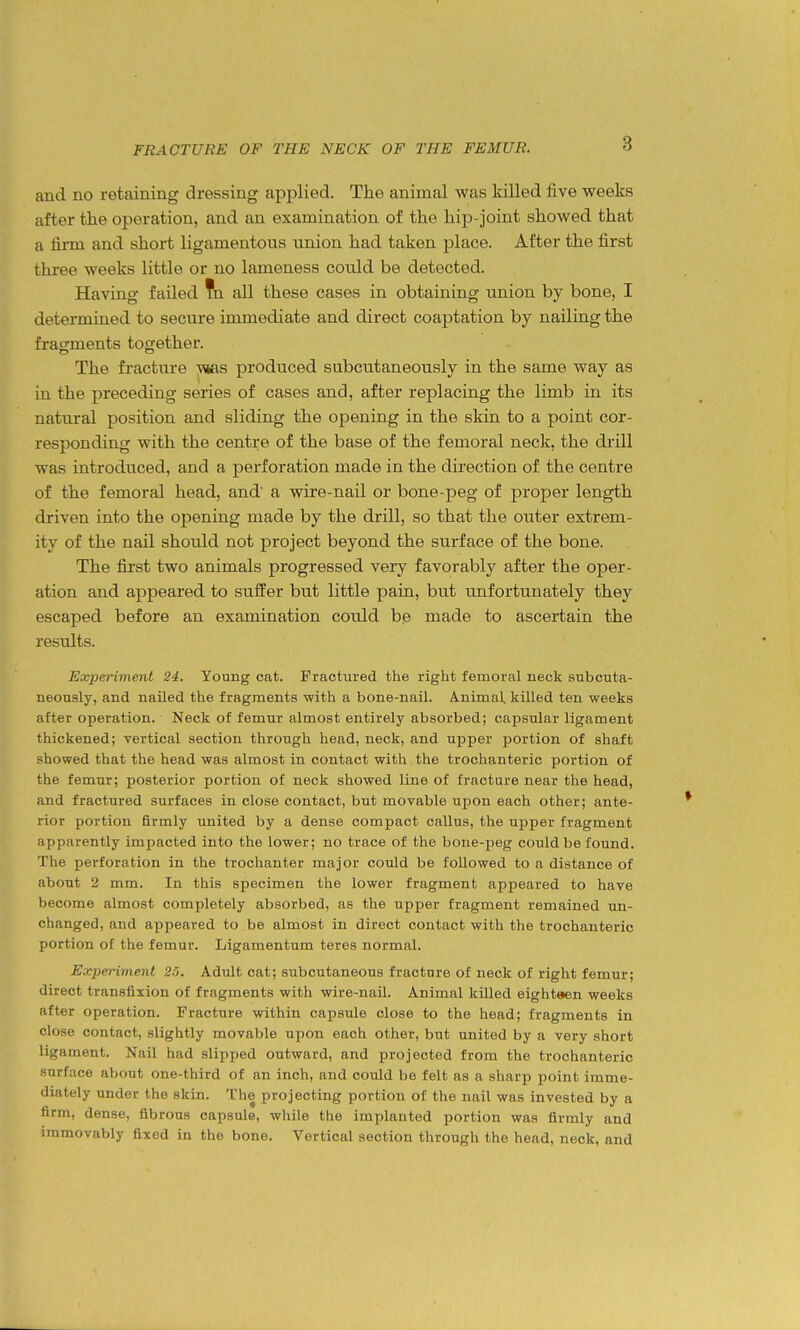 and no retaining dressing applied. The animal was killed five weeks after the operation, and an examination of the hip-joint showed that a firm and short ligamentous union had taken place. After the first three weeks little or no lameness could be detected. Having failed ?n all these cases in obtaining union by bone, I determined to secure immediate and direct coaptation by nailing the fragments together. The fracture ^s produced subcutaneously in the same way as in the preceding series of cases and, after replacing the limb in its natural position and sliding the opening in the skin to a point cor- responding with the centre of the base of the femoral neck, the drill was introduced, and a perforation made in the direction of the centre of the femoral head, and' a wire-nail or bone-peg of proper length driven into the opening made by the drill, so that the outer extrem- ity of the nail should not project beyond the surface of the bone. The first two animals progressed very favorably after the oper- ation and appeared to suffer but little pain, but unfortunately they escaped before an examination could be made to ascertain the results. Experiment 24. Young cat. Fractured the right femoral neck subcuta- neously, and nailed the fragments with a bone-nail. Animal, killed ten weeks after operation. Neck of femur almost entirely absorbed; capsular ligament thickened; vertical section through head, neck, and upper portion of shaft showed that the head was almost in contact with the trochanteric portion of the femur; posterior portion of neck showed line of fracture near the head, and fractured surfaces in close contact, but movable upon each other; ante- rior portion firmly united by a dense compact callus, the upper fragment apparently impacted into the lower; no trace of the bone-peg could be found. The perforation in the trochanter major could be followed to a distance of about 2 mm. In this specimen the lower fragment appeared to have become almost completely absorbed, as the upper fragment remained un- changed, and appeared to be almost in direct contact with the trochanteric portion of the femur. Ligamentum teres normal. Experiment 25. Adult cat; subcutaneous fracture of neck of right femur; direct transfixion of fragments with wire-nail. Animal killed eighteen weeks after operation. Fracture within capsule close to the head; fragments in close contact, slightly movable upon each other, but united by a very short ligament. Nail had slipped outward, and projected from the trochanteric surface about one-third of an inch, and could be felt as a sharp point imme- diately under the skin. The projecting portion of the nail was invested by a firm, dense, fibrous capsule, while the implanted portion was firmly and immovably fixed in the bone. Vertical section through the head, neck, and