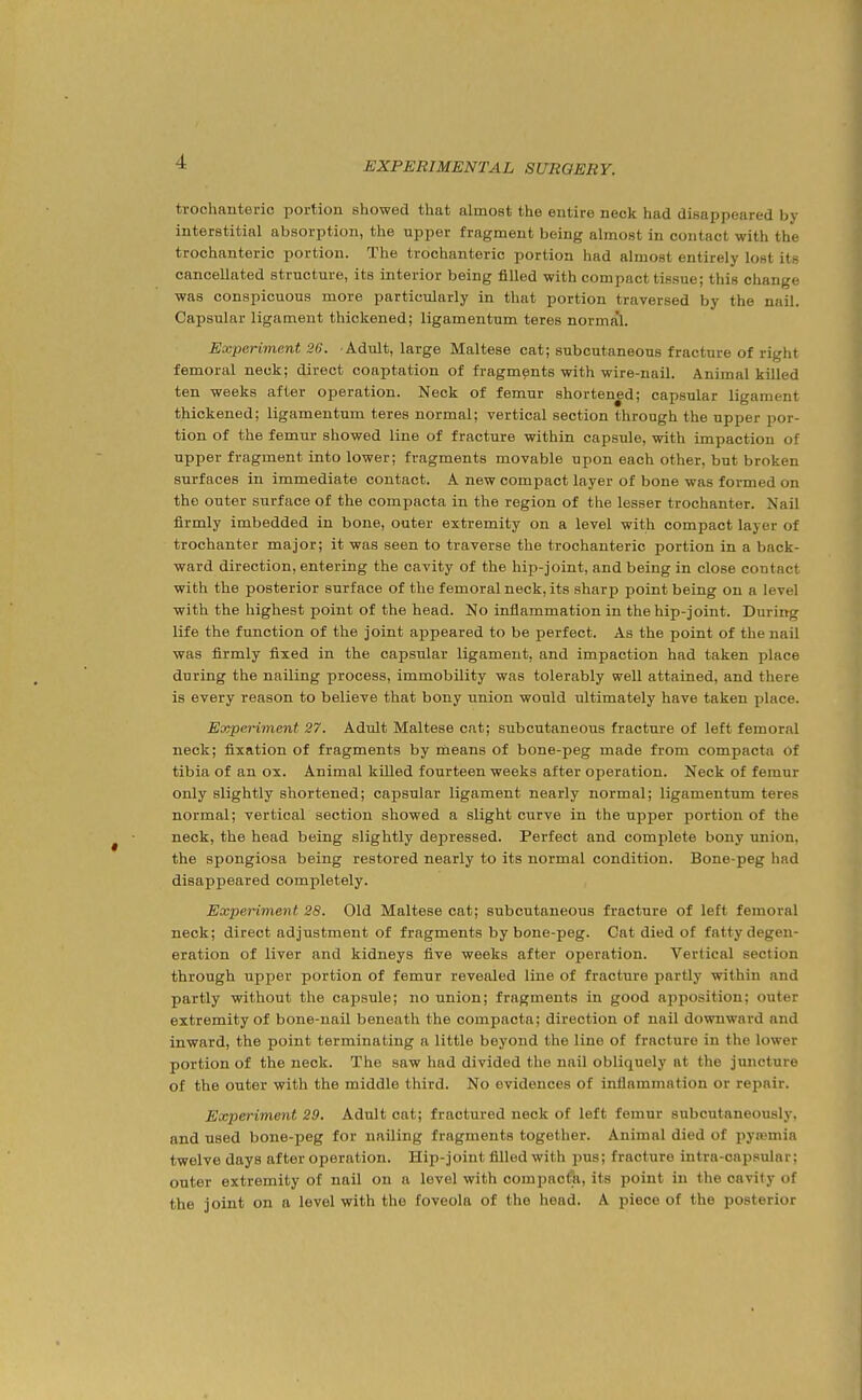 trochanteric portion showed that almost the entire neck had disappeared by interstitial absorption, the tipper fragment being almost in contact with the trochanteric portion. The trochanteric portion had almost entirely lost its cancellated structure, its interior being filled with compact tissue; this change was conspicuous more particularly in that portion traversed by the nail. Capsular ligament thickened; ligamentum teres normal. Experiment 26. Adult, large Maltese cat; subcutaneous fracture of right femoral neck; direct coaptation of fragments with wire-nail. Animal killed ten weeks after operation. Neck of femur shortened; capsular ligament thickened; ligamentum teres normal; vertical section through the upper por- tion of the femur showed line of fracture within capsule, with impaction of upper fragment into lower; fragments movable upon each other, but broken surfaces in immediate contact. A new compact layer of bone was formed on the outer surface of the compacta in the region of the lesser trochanter. Nail firmly imbedded in bone, outer extremity on a level with compact layer of trochanter major; it was seen to traverse the trochanteric portion in a back- ward direction, entering the cavity of the hip-joint, and being in close contact with the posterior surface of the femoral neck, its sharp point being on a level with the highest point of the head. No inflammation in the hip-joint. During life the function of the joint appeared to be perfect. As the point of the nail was firmly fixed in the capsular ligament, and impaction had taken place during the nailing process, immobility was tolerably well attained, and there is every reason to believe that bony union would ultimately have taken place. Experiment 27. Adult Maltese cat; subcutaneous fracture of left femoral neck; fixation of fragments by rneans of bone-peg made from compacta Of tibia of an ox. Animal killed fourteen weeks after operation. Neck of femur only slightly shortened; capsular ligament nearly normal; ligamentum teres normal; vertical section showed a slight curve in the upper portion of the neck, the head being slightly depressed. Perfect and complete bony union, the spongiosa being restored nearly to its normal condition. Bone-peg had disappeared completely. Experiment 28. Old Maltese cat; subcutaneous fracture of left femoral neck; direct adjustment of fragments by bone-peg. Cat died of fatty degen- eration of liver and kidneys five weeks after operation. Vertical section through upper portion of femur revealed line of fracture partly within and partly without the capsule; no union; fragments in good apposition; outer extremity of bone-nail beneath the compacta; direction of nail downward and inward, the point terminating a little beyond the line of fracture in the lower portion of the neck. The saw had divided the nail obliquely at the juncture of the outer with the middle third. No evidences of inflammation or repair. Experiment 29. Adult cat; fractured neck of left femur subcutaneously. and used bone-peg for nailing fragments together. Animal died of pyremia twelve days after operation. Hip-joint filled with pus; fracture intra-capsular; outer extremity of nail on a level with compacta, its point in the cavity of the joint on a level with the foveola of the head. A piece of the posterior