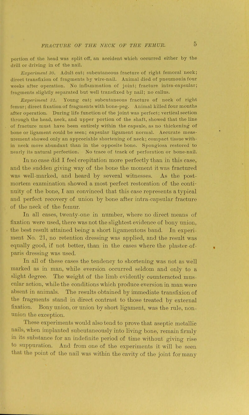 portion of the head was split off, an accident which occurred either by the drill or driving in of the nail. Experiment 30. Adult cat; subcutaneous fracture of right femoral neck; direct transfixion of fragments by wire-naU. Animal died of pneumonia four weeks after operation. No inflammation of joint; fracture intra-capsular; fragments slightly separated but well transfixed by nail; no callus. Eicperiment 31. Young cat; subcutaneous fracture of neck of right femur; direct fixation of fragments with bone-peg. Animal killed four months after operation. During life function of the joint was perfect; vertical section through the head, neck, and upper portion of the shaft, showed that the line of fracture must have been entirely within the capsule, as no thickening of bone or ligament could be seen; capsular ligament normal. Accurate meas- urement showed only an appreciable shortening of neck; compact tissue with- in neck more abundant than in the opposite bone. Spongiosa restored to nearly its natural perfection. No trace of track of perforation or bone-nail. In no case did I feel crepitation more perfectly than in this case, and the sudden giving way of the bone the moment it was fractured was well-marked, and heard by several witnesses. As the post- mortem examination showed a most perfect restoration of the conti- nuity of the bone, I am convinced that this case represents a typical and perfect recovery of union hj bone after intra-capsular fracture of the neck of the femur. In all cases, twenty-one in number, where no direct means of fixation were used, there was not the slightest evidence of bony union, the best result attained being a short ligamentous band. In experi- ment No. 21, no retention dressing was applied, and the result was equally good, if not better, than in the cases where the plaster-of- paris dressing was used. In all of these cases the tendency to shortening was not as well marked as in man, while eversion occurred seldom and only to a slight degree. The weight of the limb evidently counteracted mus- ciilar action, while the conditions which produce eversion in man were absent in animals. The results obtained by immediate transfixion of the fragments stand in direct contrast to those treated by external fixation. Bony union, or union by short ligament, was the rule, non- unio.n the exception. These experiments would also tend to prove that aseptic metallic nails, when implanted subcutaneously into living bone, remain firmly m its substance for an indefinite period of time without giving rise to suppuration. And from one of the experiments it will be seen that the point of the nail was within the cavity of the joint for many