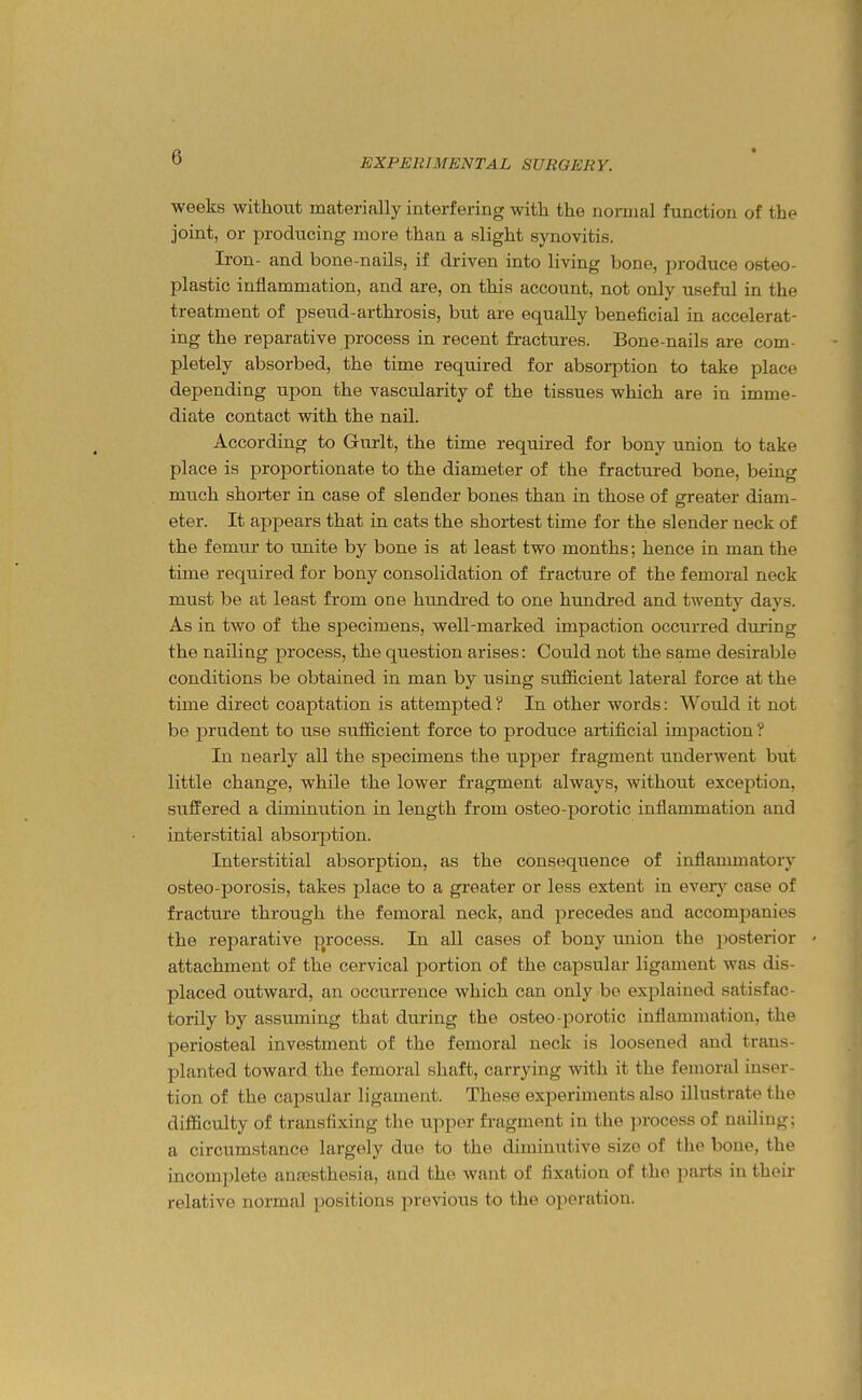 weeks without materially interfering with the normal function of the joint, or producing more than a slight synovitis. Iron- and bone-nails, if driven into living bone, produce osteo- plastic inflammation, and are, on this account, not only useful in the treatment of pseud-arthrosis, but are equally beneficial in accelerat- ing the reparative process in recent fi-actures. Bone-nails are com- pletely absorbed, the time required for absoi-ption to take place depending upon the vascularity of the tissues which are in imme- diate contact with the nail. According to Gurlt, the time required for bony union to take place is proportionate to the diameter of the fractured bone, being much shorter in case of slender bones than in those of greater diam- eter. It appears that in cats the shortest time for the slender neck of the femur to unite by bone is at least two months; hence in man the time required for bony consolidation of fracture of the femoral neck must be at least from one himdred to one hundred and twenty days. As in two of the specimens, well-marked impaction occurred during the nailing process, the question arises: Could not the same desirable conditions be obtained in man by using sufficient lateral force at the time direct coaptation is attempted ? In other words: Would it not be prudent to use sufficient force to produce artificial impaction ? In nearly all the specimens the upper fragment underwent but little change, while the lower fragment always, without exception, suffered a diminution in length from osteo-porotic inflammation and interstitial absorption. Interstitial absorption, as the consequence of inflanmiatory osteo-porosis, takes place to a greater or less extent in every case of fracture through the femoral neck, and precedes and accompanies the reparative p^rocess. In all cases of bony imion the jiosterior - attachment of the cervical portion of the capsular ligament was dis- placed outward, an occurrence which can only bo explained satisfac- torily by assuming that during the osteo-porotic inflammation, the periosteal investment of the femoral neck is loosened and trans- planted toward the femoral shaft, carrying with it the femoral inser- tion of the capsular ligament. These experiments also illustrate the difficulty of transfixing the upper fi-agment in the process of naUing; a circumstance largely duo to the diminutive size of the bone, the incomjilete annosthesia, and the want of fixation of the parts in their relative normal jiositions previous to the operation.