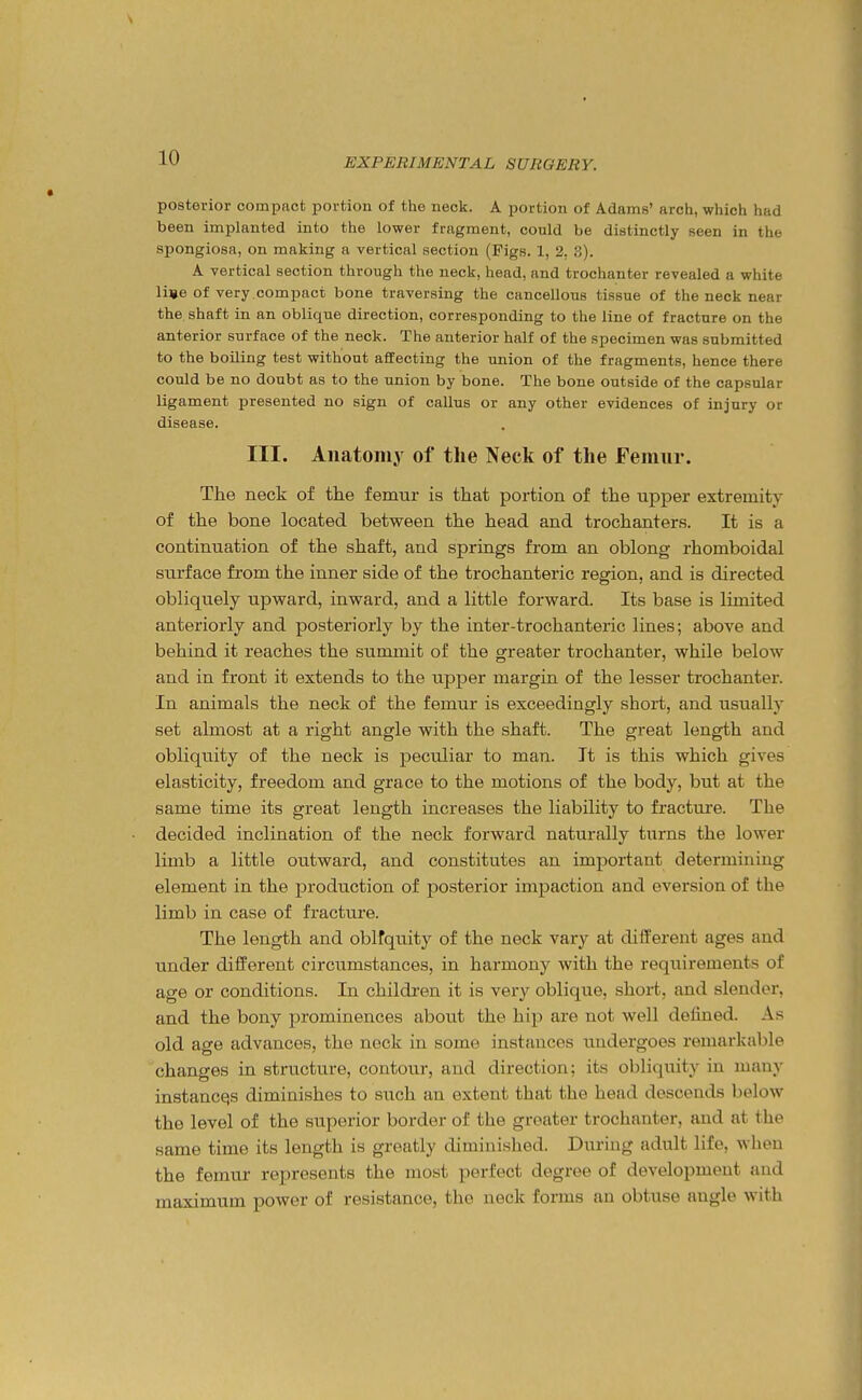 posterior compact portion of the neck. A portion of Adams' arch, which had been implanted into the lower fragment, could be distinctly seen in the spongiosa, on making a vertical section (Figs. 1, 2. 3). A vertical section through the neck, head, and trochanter revealed a white li«e of very .compact bone traversing the cancellous tissue of the neck near the shaft in an oblique direction, corresponding to the line of fracture on the anterior surface of the neck. The anterior half of the specimen was submitted to the boiling test without affecting the union of the fragments, hence there could be no doubt as to the union by bone. The bone outside of the capsular ligament presented no sign of callus or any other evidences of injury or disease. III. Anatomy of tlie Neck of the Femur. The neck of the femur is that portion of the upper extremity of the bone located between the head and trochanters. It is a continuation of the shaft, and springs from an oblong rhomboidal surface from the inner side of the trochanteric region, and is directed obliquely upward, inward, and a little forward. Its base is limited anteriorly and posteriorly by the inter-trochanteric lines; above and behind it reaches the summit of the greater trochanter, while below and in front it extends to the upper margin of the lesser trochanter. In animals the neck of the femur is exceedingly short, and usually set almost at a right angle with the shaft. The great length and obliquity of the neck is peculiar to man. It is this which gives elasticity, freedom and grace to the motions of the body, but at the same time its great length increases the liability to fracture. The decided inclination of the neck forward naturally turns the lower limb a little outward, and constitutes an important determining element in the production of posterior impaction and eversion of the limb in case of fracture. The length and oblfquity of the neck vary at different ages and under different circumstances, in harmony with the requirements of age or conditions. In children it is very oblique, short, and slender, and the bony prominences about the hip are not well defined. As old age advances, the nock in some instances xmdergoes remarkable changes in structure, contour, and direction; its obliquity in many instances diminishes to such an extent that the head descends below the level of the superior border of the greater trochanter, and at the same time its length is greatly diminished. During adult life, when the femur represents the most perfect degree of development and maximum power of resistance, the neck forms an obtuse angle with