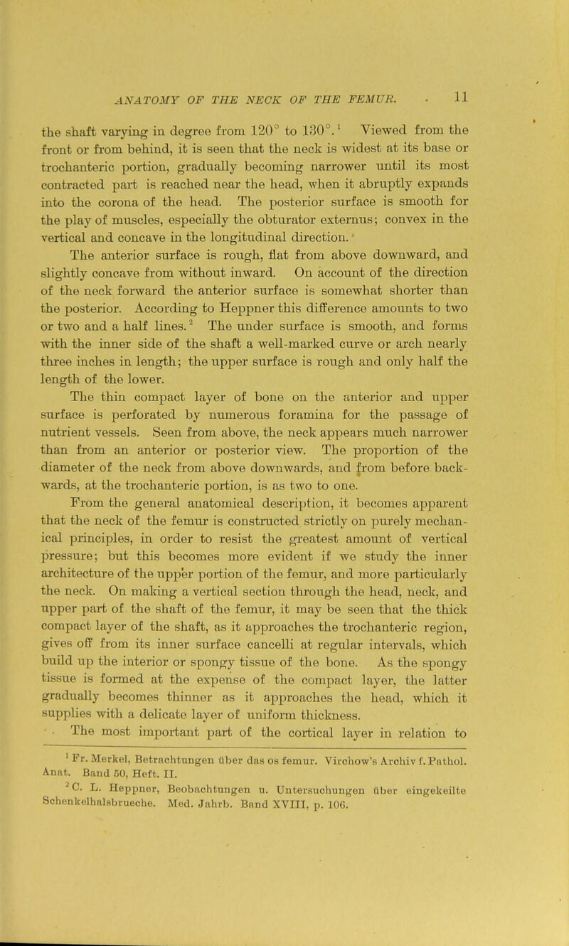 the shaft varying in degree from 120° to 130°.' Viewed from the front or fi-om behind, it is seen that the neck is widest at its base or trochanteric portion, gradually becoming narrower until its most contracted part is reached near the head, when it abruptly expands into the corona of the head. The posterior surface is smooth for the play of muscles, especially the obturator externus; convex in the vertical and concave in the longitudinal direction.' The anterior surface is rough, flat from above downward, and slightly concave from without inward. On account of the direction of the neck forward the anterior surface is somewhat shorter than the posterior. According to Heppner this difference amounts to two or two and a half lines. ^ The under surface is smooth, and forms with the inner side of the shaft a well-marked curve or arch nearly three inches in length; the upper surface is rough and only half the length of the lower. The thin compact layer of bone on the anterior and upper surface is perforated by numerous foramina for the passage of nutrient vessels. Seen from above, the neck appears much narrower than from an anterior or posterior view. The proportion of the diameter of the neck from above downwards, and from before back- wards, at the trochanteric portion, is as two to one. From the general anatomical description, it becomes apparent that the neck of the femur is constructed strictly on purely mechan- ical principles, in order to resist the greatest amount of vertical pressure; but this becomes more evident if we study the inner architecture of the upper portion of the femur, and more particularly the neck. On making a vertical section thi'ough the head, neck, and upper part of the shaft of the femur, it may be seen that the thick compact layer of the shaft, as it approaches the trochanteric region, gives off from its inner surface cancelli at regular intervals, which build up the interior or spongy tissue of the bone. As the spongy tissue is formed at the expense of the compact layer, the latter gradually becomes thinner as it approaches the head, which it supplies with a delicate layer of uniform thickness. The most important part of the cortical layer in relation to ' Fr. Merkel, Betrachtungen ttber das os femur. Virchow's Archiv f. Pathol. Anat. Band 50, Heft. II. ^ C. L. Heppner, Beobachtungen u. Untersuchungen tiber eingekeilte