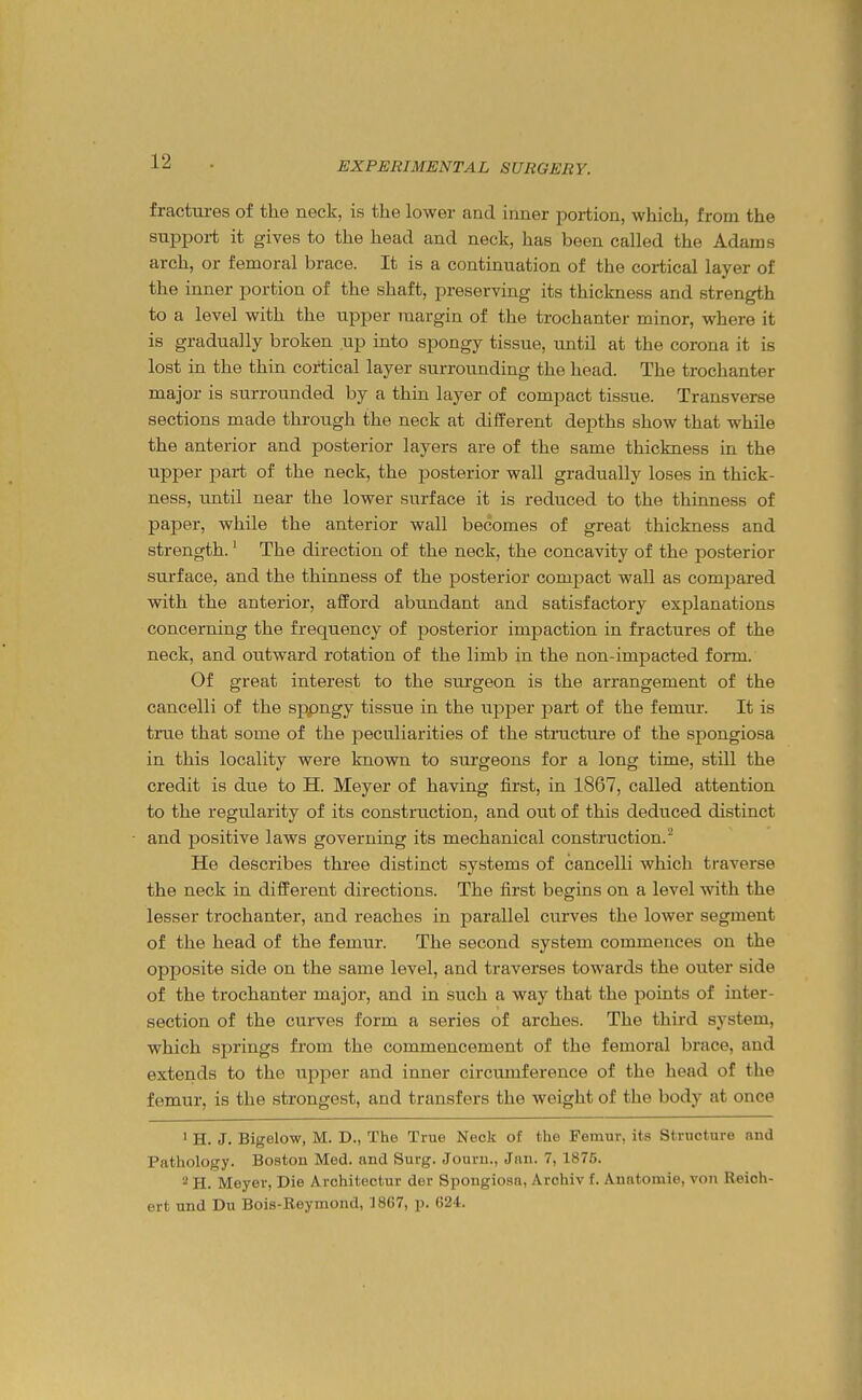 fractures of the neck, is the lower and inner portion, which, from the suppoi-t it gives to the head and neck, has been called the Adams arch, or femoral brace. It is a continuation of the cortical layer of the inner portion of the shaft, preserving its thickness and strength to a level with the upper margin of the trochanter minor, where it is gradually broken up into spongy tissue, until at the corona it is lost in the thin cortical layer surrounding the head. The trochanter major is surrounded by a thin layer of compact tissue. Transverse sections made through the neck at different depths show that while the anterior and posterior layers are of the same thickness in the upper part of the neck, the posterior wall gradually loses in thick- ness, until near the lower surface it is reduced to the thinness of paper, while the anterior wall becomes of great thickness and strength.' The direction of the neck, the concavity of the posterior surface, and the thinness of the posterior compact wall as compared with the anterior, afford abundant and satisfactory explanations concerning the frequency of posterior impaction in fractures of the neck, and outward rotation of the limb in the non-impacted form. Of great interest to the sui'geon is the arrangement of the cancelli of the sppngy tissue in the upper part of the femur. It is true that some of the peculiarities of the stnicture of the spongiosa in this locality were known to surgeons for a long time, still the credit is diie to H. Meyer of having first, in 1867, called attention to the regularity of its construction, and out of this deduced distinct and positive laws governing its mechanical construction. He describes three distinct systems of cancelli which traverse the neck in different directions. The first begins on a level with the lesser trochanter, and reaches in parallel curves the lower segment of the head of the femur. The second system commences on the opposite side on the same level, and traverses towards the outer side of the trochanter major, and in such a way that the points of inter- section of the curves form a series of arches. The third system, which springs from the commencement of the femoral brace, and extends to the upper and inner circumference of the head of the femur, is the strongest, and transfers the weight of the body at once ' H. J. Bigelow, M. D., The True Neck of the Femur, its Structure and Pathology. Boston Med. and Surg. Jouru., Jivn. 7, 1876. 2 H. Meyer, Die Architectur der Spongiosa, Archiv f. Anatomie, von Reich- ert und Du Bois-Reymond, 1867, p. (524.