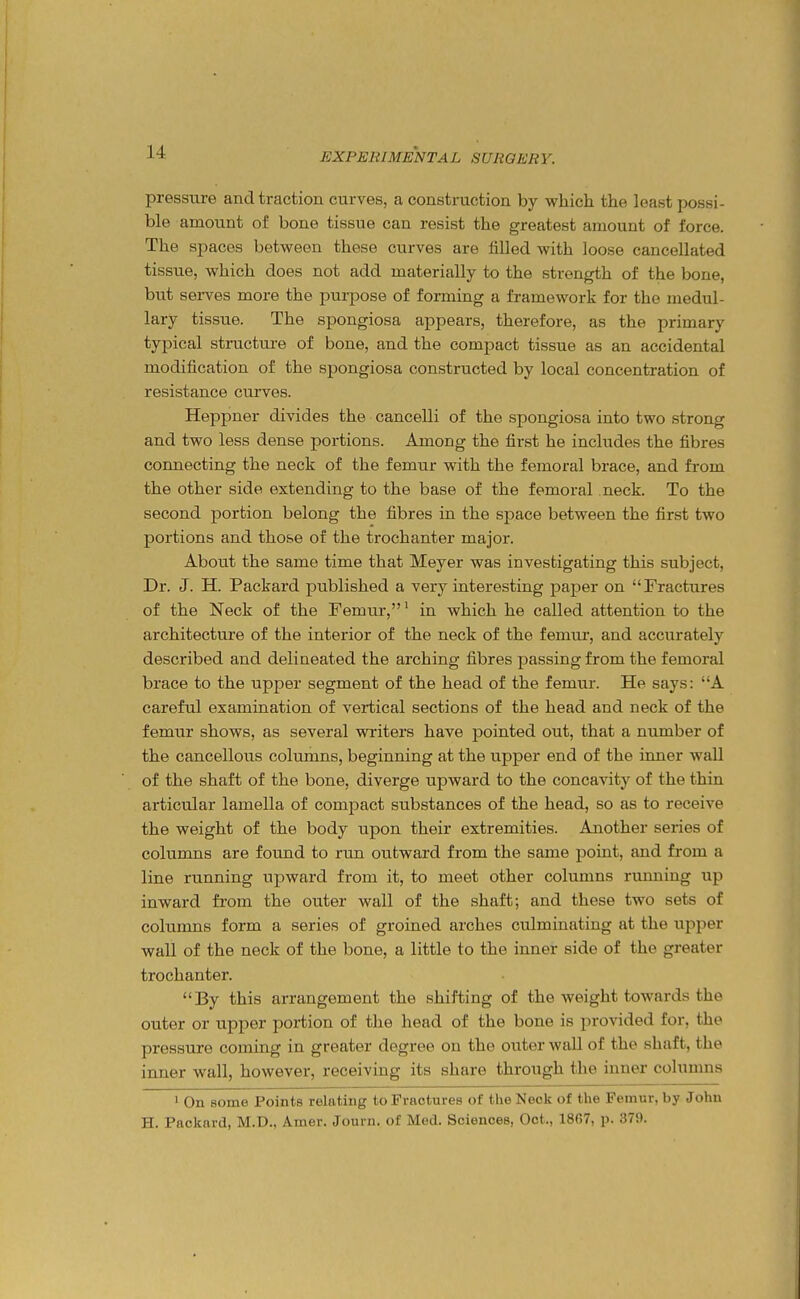 pressure and traction curves, a construction by which the least possi- ble amount of bone tissue can resist the greatest amount of force. The spaces between these curves are tilled with loose cancellated tissue, which does not add materially to the strength of the bone, but serves more the purpose of forming a framework for the medul- lary tissue. The spongiosa appears, therefore, as the primary typical structure of bone, and the compact tissue as an accidental modification of the spongiosa constructed by local concentration of resistance curves. Heppner divides the cancelli of the spongiosa into two strong and two less dense portions. Among the first he includes the fibres coimecting the neck of the femur with the femoral brace, and from the other side extending to the base of the femoral neck. To the second portion belong the fibres in the space between the first two portions and those of the trochanter major. About the same time that Meyer was investigating this subject, Dr. J. H. Packard published a very interesting paper on Fractures of the Neck of the Femur,' in which he called attention to the architecture of the interior of the neck of the femur, and accurately described and delineated the arching fibres passing from the femoral brace to the upper segment of the head of the femur. He says: A careful examination of vertical sections of the head and neck of the femur shows, as several writers have pointed out, that a number of the cancellous columns, beginning at the upper end of the inner wall of the shaft of the bone, diverge upward to the concavity of the thin articular lamella of compact substances of the head, so as to receive the weight of the body upon their extremities. Another series of columns are found to run outward from the same point, and from a line running upward from it, to meet other columns running up inward from the outer wall of the shaft; and these two sets of columns form a series of groined arches culminating at the upper wall of the neck of the bone, a little to the inner side of the greater trochanter. By this arrangement the shifting of the weight towards the outer or upper portion of the head of the bone is provided for, the pressure coming in greater degree on the outer wall of the shaft, the inner wall, however, receiving its share through the inner columns ' On some Points relating to Fractures of the Neck of the Femur, by John H. Packard, M.D., Amer. Journ. of Med. Sciences, Oct., 1867, p. 37i).