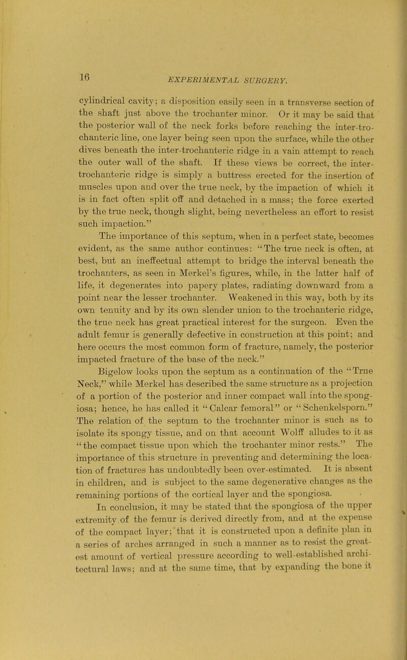 cylindrictal cavity; a disposition easily seen in a transverse section of the shaft just above the trochanter minor. Or it may be said that the posterior wall of the neck forks before reaching the inter-tro- chanteric line, one layer being seen upon the surface, while the other dives beneath the inter-trochanteric ridge in a vain attempt to reach the outer wall of the shaft. If these views be correct, the inter- trochanteric ridge is simply a buttress erected for the insertion of muscles upon and over the true neck, by the impaction of which it is in fact often split off and detached in a mass; the force exerted by the tnie neck, though slight, being nevertheless an effort to resist such impaction. The importance of this septum, when in a perfect state, becomes evident, as the same author continues: The true neck is often, at best, but an ineffectual attempt to bridge the interval beneath the trochanters, as seen in Merkel's figures, while, in the latter half of life, it degenerates into papery plates, radiating downward from a point near the lesser trochanter. Weakened in this way, both by its own tenuity and by its own slender union to the trochanteric ridge, the true neck has great practical interest for the surgeon. Even the adult femur is generally defective in construction at this point; and here occurs the most common form of fracture, namely, the posterior impacted fracture of the base of the neck. Bigelow looks upon the septum as a continuation of the Tnie Neck, while Merkel has described the same structure as a projection of a portion of the posterior and inner compact wall into the spong- iosa; hence, he has called it Calcar femoral or  Schenkelsporn. The relation of the septum to the trochanter minor is such as to isolate its spongy tissue, and on that account Wolff alludes to it as  the compact tissue upon which the trochanter minor rests. The importance of this structure in preventing and determining the loca- tion of fractures has undoubtedly been over-estimated. It is absent in children, and is subject to the same degenerative changes as the remaining portions of the cortical layer and the spongiosa. In conclusion, it may be stated that the spongiosa of the upper extremity of the femur is derived directly from, and at the expense of the compact layer;'that it is constructed upon a definite plan in a series of arches arranged in such a manner as to resist the great- est amount of vortical ]irosHure according to well-established archi- tectural laws; and at the same time, that by expanding the bone it