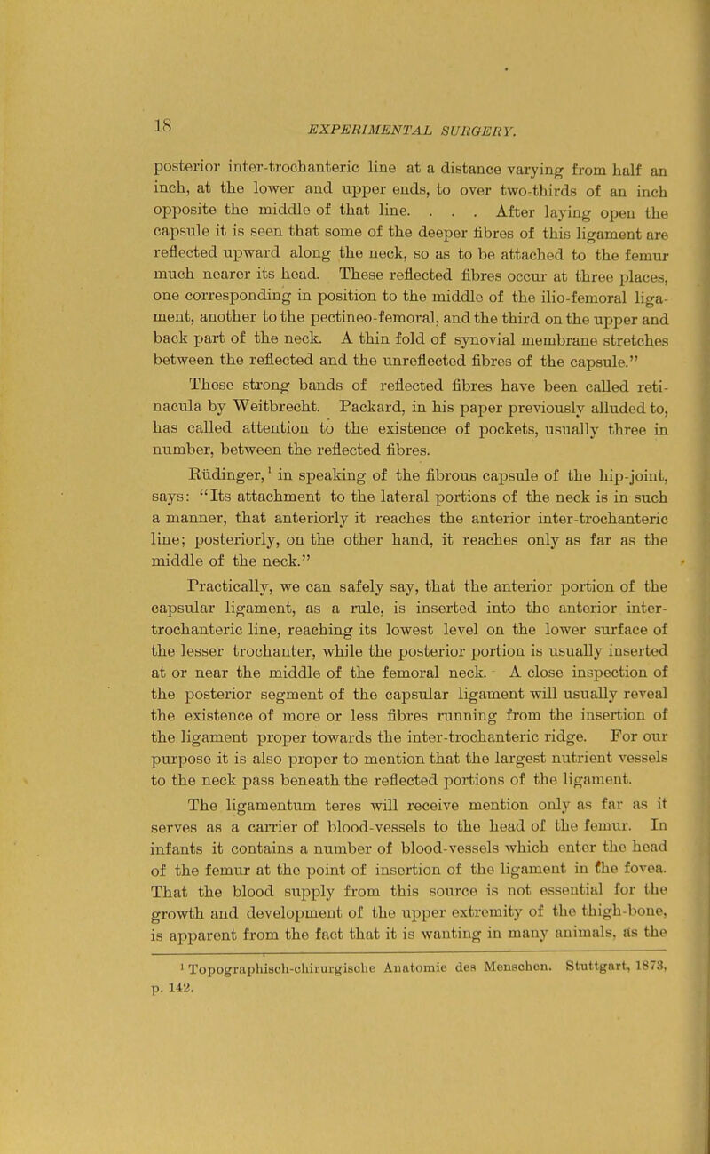 posterior inter-trochtanteric line at a distance varying from half an inch, at the lower and upper ends, to over two-thirds of an inch opposite the middle of that line. . . . After laying open the capsule it is seen that some of the deeper fibres of this ligament are reflected upward along the neck, so as to be attached to the femur much nearer its head. These reflected fibres occur at three places, one corresponding in position to the middle of the ilio-femoral liga- ment, another to the pectineo-femoral, and the third on the upper and back jjart of the neck. A thin fold of synovial membrane stretches between the reflected and the unreflected fibres of the capsule. These sti-ong bands of reflected fibres have been called reti- nacula by Weitbrecht. Packard, in his paper previously alluded to, has called attention to the existence of pockets, usually three in number, between the reflected fibres. Riidinger,' in speaking of the fibrous capsule of the hip-joint, says: Its attachment to the lateral portions of the neck is in such a manner, that anteriorly it reaches the anterior inter-trochanteric line; posteriorly, on the other hand, it reaches only as far as the middle of the neck. Practically, we can safely say, that the anterior portion of the capsular ligament, as a rule, is inserted into the anterior inter- trochanteric line, reaching its lowest level on the lower surface of the lesser trochanter, while the posterior portion is usually inserted at or near the middle of the femoral neck. A close inspection of the posterior segment of the capsular ligament will usually reveal the existence of more or less fibres running from the insertion of the ligament proper towards the inter-trochanteric ridge. For our purpose it is also proper to mention that the largest nutrient vessels to the neck pass beneath the reflected portions of the ligament. The ligamentum teres will receive mention only as far as it serves as a earner of blood-vessels to the head of the femur. In infants it contains a number of blood-vessels which enter the head of the femur at the point of insertion of the ligament in fhe fovea. That the blood supply from this source is not essential for the growth and development of the upper extremity of the thigh-bone, is apparent from the fact that it is wanting in many animals, as the ' Topographisch-chirurgiache Aiiatomie des Menaohen. Stuttgart, 1873, p. 142.