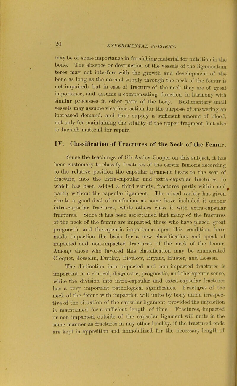 may be of some importance in furnishing material for nutrition in the bone. The absence or destruction of the vessels of the ligamentimi teres may not interfere with the growth and development of the bone as long as the normal supply through the neck of the femur is not impaired; but in case of fracture of the neck they are of great importance, and assume a compensating function in harmony with similar processes in other parts of the body. Rudimentary small vessels may assume vicarious action for the pui-pose of answering an increased demand, and thus supply a sufficient amount of blood, not only for maintaining the vitality of the upper fragment, but also to furnish material for repair. IV. Classification of rractures of the Neck of the Femur. Since the teachings of Sir Astley Cooper on this subject, it has been customary to classify fractures of the cervix femoris according to the relative position the capsular ligament bears to the seat of fracture, into the intra-capsular and extra-capsular fractures, to which has been added a third variety, fractures partly within and partly without the capsular ligament. The mixed variety has given rise to a good deal of confusion, as some have included it among intra-capsular fractures, while others class it with extra-capsular fractures. Since it has been ascertained that many of the fi-actures of the neck of the femur are impacted, those who have placed great prognostic and therapeutic importance upon this condition, have made impaction the basis for a new classification, and speak of impacted and nou-impacted fractures of the neck of the femur. Among those who favored this classification may be enumerated Cloquet, Josselin, Duplay, Bigelow, Bryant, Hueter, and Lossen. The distinction into impacted and non-impacted fractures is important in a clinical, diagnostic, prognostic, and therapeutic sense, while the division into intra-capsular and extra-capsular fractures has a very important pathological significance. Fractiyes of the neck of the femur with impaction will unite by bony union irrespec- tive of the situation of the capsular ligament, provided the impaction is maintained for a sufficient length of time. Fractures, impacted or non-impacted, outside of the capsular ligament will unite in the same manner as fractures in any other locality, if the fractured ends are kept in apposition and immobilized for the necessary length of