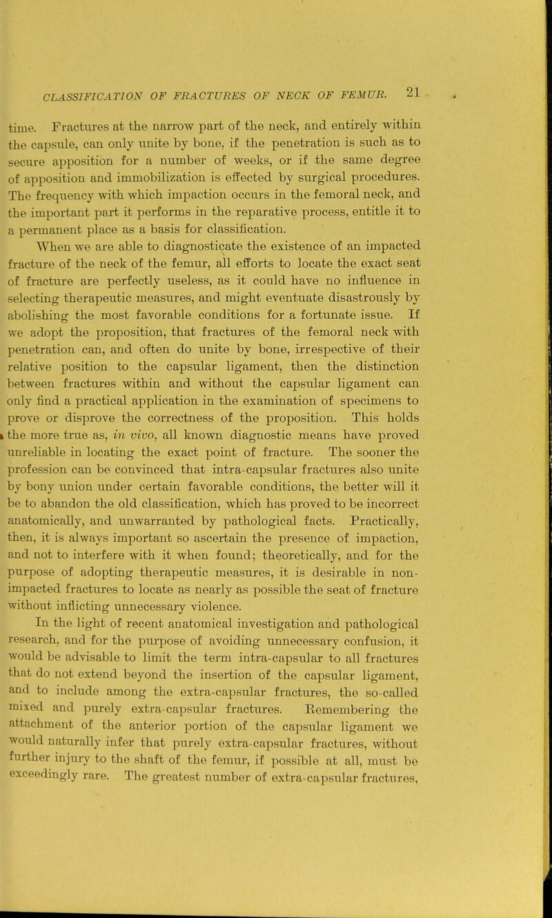 time. Fractures at the narrow part of the neck, and entirely within the capsule, can only unite by bone, if the penetration is such as to secure apposition for a number of weeks, or if the same degree of apposition and immobilization is effected by surgical procedures. The frequency with which impaction occurs in the femoral neck, and the important part it performs in the reparative process, entitle it to a permanent place as a basis for classification. When we are able to diagnosticate the existence of an impacted fracture of the neck of the femur, all efforts to locate the exact seat of fracture are perfectly useless, as it could have no influence in selecting therapeutic measures, and might eventuate disastrously by abolishincr the most favorable conditions for a fortunate issue. If we adopt the proposition, that fractures of the femoral neck with penetration can, and often do unite by bone, irrespective of their relative position to the capsular ligament, then the distinction between fractures within and without the capsular ligament can only find a practical application in the examination of specimens to prove or disprove the correctness of the proposition. This holds k the more tnie as, in vivo, all known diagnostic means have proved unreliable in locating the exact point of fracture. The sooner the profession can be convinced that intra-capsular fractures also unite by bony tmion under certain favorable conditions, the better will it be to abandon the old classification, which has proved to be incoiTect anatomically, and unwarranted by pathological facts. Practically, then, it is always important so ascertain the presence of impaction, and not to interfere with it when found; theoretically, and for the purpose of adopting therapeutic measures, it is desirable in non- impacted fractures to locate as nearly as possible the seat of fracture without inflicting unnecessary violence. In the light of recent anatomical investigation and pathological research, and for the pui-pose of avoiding unnecessary confusion, it would be advisable to limit the term intra-capsular to all fractures that do not extend beyond the insertion of the capsular ligament, and to include among the extra-capsular fractures, the so-called mixed and purely extra-capsular fractures. Kemembering the attachment of the anterior portion of the capsular ligament we would naturally infer that purely extra-capsular fractures, without further injury to the shaft of the femur, if possible at all, must be exceedingly rare. The greatest number of extra-capsular fractures,