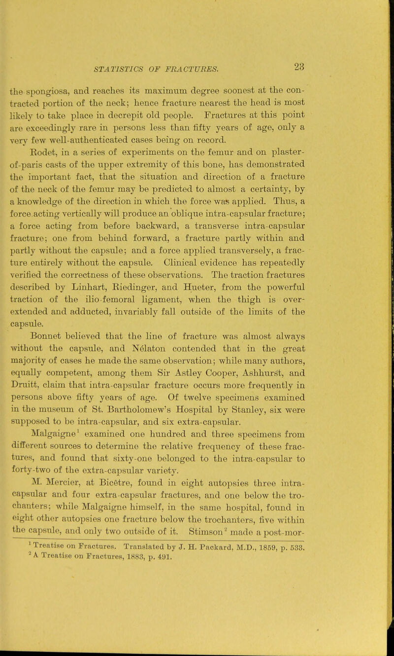 STATISTICS OF FRACTURES. the spongiosa, and readies its maximum degree soonest at the con- tracted portion of the neck; hence fracture nearest the head is most likely to take place in decrepit old people. Fractures at this point are exceedingly rare in persons less than fifty years of age, only a very few well-authenticated cases being on record. Rodet, in a series of experiments on the femur and on plaster- of-paris casts of the upper extremity of this bone, has demonstrated the important fact, that the situation and direction of a fracture of the neck of the femur may be predicted to almost a certainty, by a knowledge of the direction in which the force was applied. Thus, a force.acting vertically will produce an oblique intra-capsular fracture; a force acting from before backward, a transverse intra-capsvilar fracture; one from behind forward, a fracture partly within and partly without the capsule; and a force applied transversely, a frac- ture entirely without the capsule. Clinical evidence has repeatedly verified the correctness of these observations. The traction fractures described by Linhart, Riedinger, and Hueter, from the powerful traction of the ilio-femoral ligament, when the thigh is over- extended and adducted, invariably fall outside of the limits of the capsule. Bonnet believed that the line of fracture was almost always without the capsule, and Nelaton contended that in the great majority of cases he made the same observation; while many authors, equally competent, among them Sir Astley Cooper, Ashhurst, and Druitt, claim that intra-capsular fracture occurs more frequently in persons above fifty years of age. Of twelve specimens examined in the museum of St. Bartholomew's Hospital by Stanley, six were supposed to be intra-capsular, and six extra-capsular. Malgaigne' examined one hundred and three specimens from different sources to determine the relative frequency of these frac- tures, and found that sixty-one belonged to the intra-capsular to forty-two of the extra-capsular variety. M. Mercier, at Bic6tre, found in eight autopsies three intra- capsular and four extra capsular fractures, and one below the tro- chanters; while Malgaigne himself, in the same hospital, found in eight other autopsies one fracture below the trochanters, five within the capsule, and only two outside of it. Stimson '^ made a post-nior- ' Treatise on Fractures. Translated by J. H. Packard, M.D., 1859, p. 533. ^ A Treatise on Fractures, 1883, p. 491.