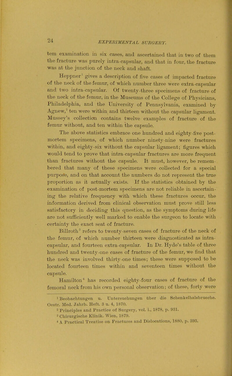 tern examination in six cases, and ascertained that in two of them the fracture was purely intra-capsular, and that in four, the fracture was at the junction of the neck and shaft. Heppner' gives a description of five cases of impacted fracture of the neck of the femur, of which number three were extra-capsular and two intra-capsular. Of twenty-three specimens of fracture of the neck of the femur, in the Museums of the College of Physicians, Philadelphia, and the University of Pennsylvania, examined by Agnew,' ten were within and thii-teen without the capsular ligament. Mussey's collection contains twelve examj)les of fracture of the femur without, and ten within the capsule. The above statistics embrace one hundred and eighty-five post- mortem specimens, of which nmnber ninety-nine were fractures within, and eighty-six without the capsular ligament; figures which would tend to prove that intra-capsular fractures are more frequent than fractures without the capsule. It must, however, be remem- bered that many of these specimens were collected for a special purpose, and on that account the numbers do not represent the true proportion as it actually exists. If the statistics obtained by the examination of post-mortem specimens are not reliable in ascertain- ing the relative frequency with which these fractui-es occur, the information derived from clinical observation must prove still less satisfactory in deciding this question, as the symptoms during life are not sufficiently well marked to enable the surgeon to locate with certainty the exact seat of fracture. Billroth' refers to twenty-seven cases of fracture of the neck of the femur, of which number thirteen were diagnosticated as intra- capsular, and fourteen extra-capsular. In Dr. Hyde's table of three hundred and twenty-one cases of fracture of the femur, we find that the neck was involved thirty-one times; these were supposed to be located fourteen times within and seventeen times without the capsule. Hamilton* has recorded eighty-four cases of fracture of the femoral neck from his own j)ersonal observation; of these, forty were 1 Beobachtungeii u. Untersuchungen tiber die Schenkelhnlsbrueche. Oestr. Med. Jahrb. Heft. 3 u. 4, 1870. ^ Principles and Practice of Surgery, vol. i., 1878, p. 931. 3 Chirurgische Klinik. Wien, 187!). A Practical Treatise on Fractures and Dislocations, 1880, p. 393.