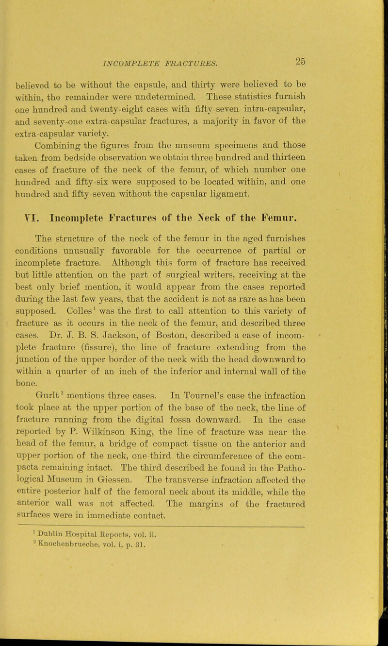 believed to be without the capsule, and thirty were believed to be within, the remainder were undetermined. These statistics furnish one hundred and twenty-eight cases with fifty-seven intra-capsular, and seventy-one extra-capsular fractures, a majority in favor of the extra ■capsu.lar variety. Combining the figiares from the museum specimens and those taken from bedside observation we obtain three hundi-ed and thirteen cases of fracture of the neck of the femur, of which number one hundred and fifty-six were supposed to be located within, and one himdred and fifty-seven without the capsular ligament. VI. Incomplete Fractures of the Neck of the Femur. The structure of the neck of the femur in the aged furnishes conditions unusually favorable for the occurrence of partial or incomplete fracture. Although this form of fracture has received but little attention on the part of surgical writers, receiving at the best only brief mention, it would appear from the cases reported during the last few years, that the accident is not as rare as has been supposed, Colles' was the first to call attention to this variety of fracture as it occurs in the neck of the femur, and described three cases. Dr. J. B. S. Jackson, of Boston, described a case of incom- plete fracture (fissure), the line of fracture extending from the junction of the upper border of the neck with the head downward to within a quarter of an inch of the inferior and internal wall of the bone. Gurlt^ mentions three cases. In Tournel's case the infraction took place at the upper portion of the base of the neck, the line of fracture running from the digital fossa downward. In the case reported by P. Wilkinson King, the line of fracture was near the head of the femur, a bridge of compact tissue on the anterior and upper portion of the neck, one third the circumference of the com- pacta remaining intact. The third described he found in the Patho- logical Museum in Giessen. The transverse infraction affected the entire posterior half of the femoral neck about its middle, while the anterior wall was not affected. The margins of the fractured surfaces were in immediate contact. ' Dublin Hospital Reports, vol. ii. Knochenbrueche, vol. i, p. 31.
