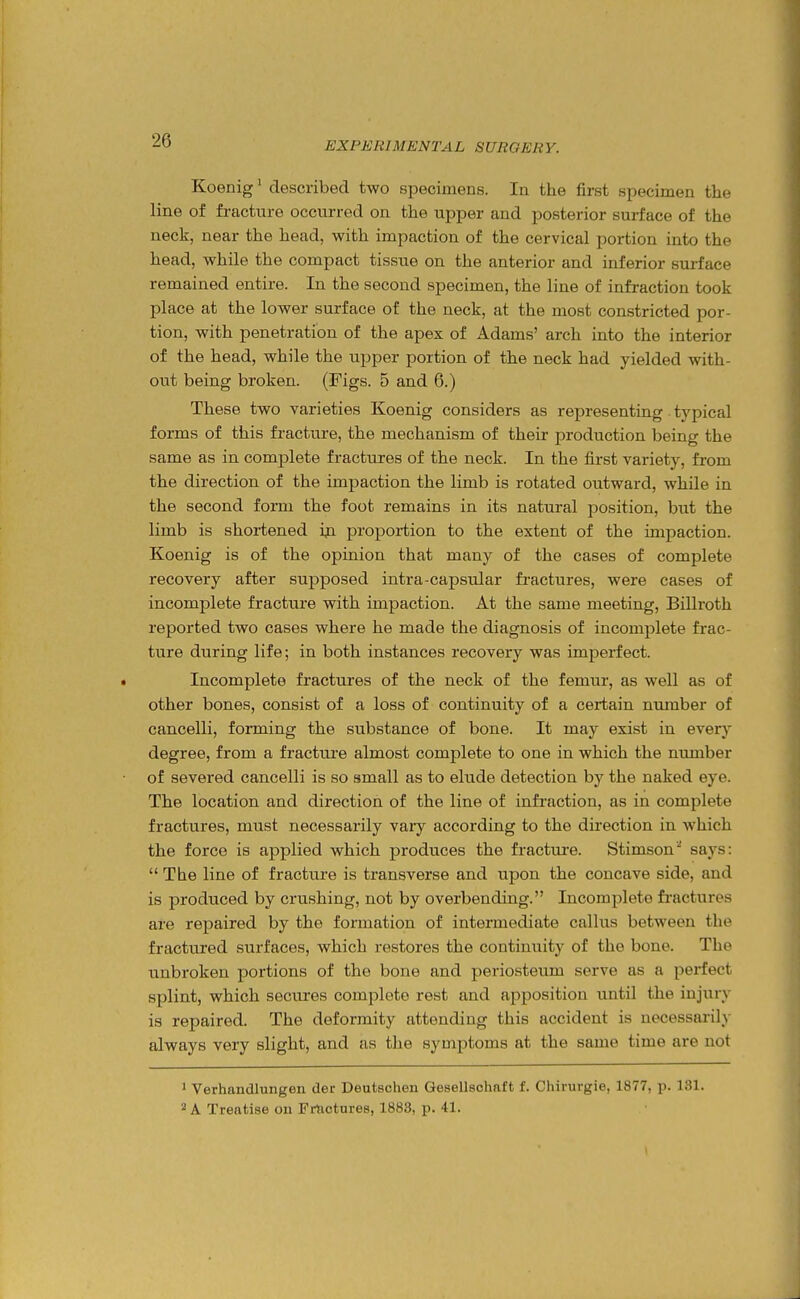 Koenig' described two specimens. In the first specimen the line of fracture occurred on the upper and posterior surface of the neck, near the head, with impaction of the cervical portion into the head, while the compact tissue on the anterior and inferior surface remained entire. In the second specimen, the line of infraction took place at the lower surface of the neck, at the most constricted por- tion, with penetration of the apex of Adams' arch into the interior of the head, while the upper portion of the neck had yielded with- out being broken. (Figs. 5 and 6.) These two varieties Koenig considers as representing. typical forms of this fracture, the mechanism of their production being the same as in complete fractures of the neck. In the first variety, from the direction of the impaction the limb is rotated outward, while in the second form the foot remains in its natural position, hut the limb is shortened ip proportion to the extent of the impaction. Koenig is of the opinion that many of the cases of complete recovery after supposed intra-capsular fi-actures, were cases of incomplete fracture with impaction. At the same meeting, Billroth reported two cases where he made the diagnosis of incomplete frac- ture during life; in both instances recovery was imperfect. Incomplete fractures of the neck of the femur, as well as of other bones, consist of a loss of continuity of a certain number of cancelli, forming the substance of bone. It may exist in every degree, from a fracture almost complete to one in which the number of severed cancelli is so small as to elude detection by the naked eye. The location and direction of the line of infraction, as in complete fractures, must necessarily vary according to the direction in which the force is applied which produces the fracture. Stimson^ says: The line of fracture is transverse and upon the concave side, and is produced by crushing, not by overbending. Incomplete fi-actures are repaired by the formation of intermediate callus between the fractured surfaces, which restores the continuity of the bone. The unbroken portions of the bone and periosteum serve as a perfect splint, which secures complete rest and apposition until the injury is repaired. The deformity attending this accident is necessaiily always very slight, and as the symptoms at the same time are not 1 Verhandlungen der Deutschen Gesellsohaft f. Chirurgie, 1877, p. 131. 2 A Treatise on Frtictnres, 1883, p. 41.