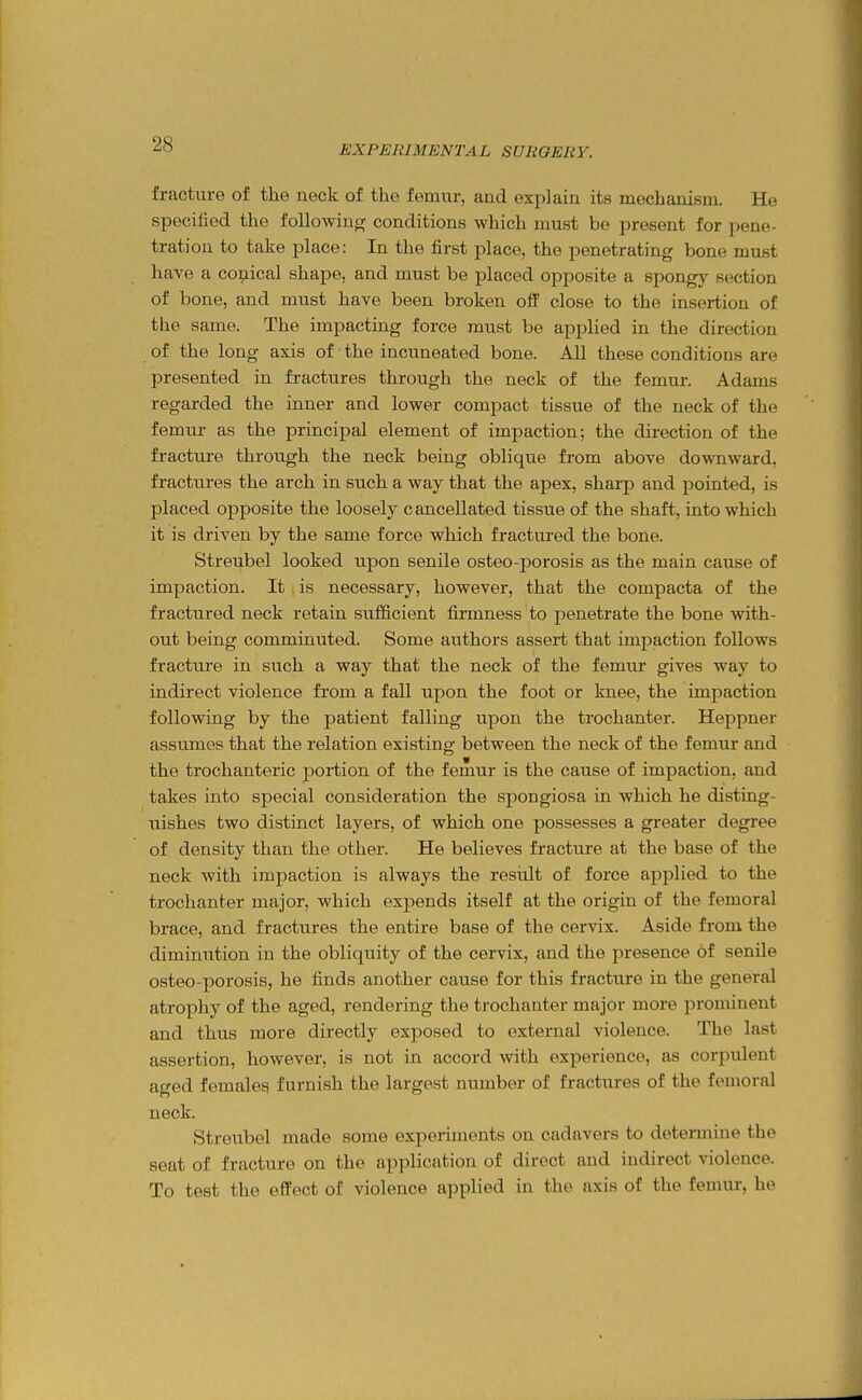 fracture of the neck of the femur, and explain its mechanism. He specified the following conditions which nmst be present for pene- tration to take place: In the first place, the penetrating bone must have a coi;iical shape, and must be placed opposite a spongy section of bone, and must have been broken oif close to the insertion of the same. The impacting force must be applied in the direction of the long axis of the incuneated bone. All these conditions are presented in fractures through the neck of the femur. Adams regarded the inner and lower compact tissue of the neck of the femur as the principal element of impaction; the direction of the fracture through the neck being oblique from above downward, fractures the arch in such a way that the apex, sharp and pointed, is placed opposite the loosely cancellated tissue of the shaft, into which it is driven by the same force which fractured the bone. Streubel looked upon senile osteo-porosis as the main cause of impaction. It is necessary, however, that the compacta of the fractiired neck retain sufficient firmness to penetrate the bone with- out being comminuted. Some authors assert that impaction follows fracture in such a way that the neck of the femur gives way to indirect violence from a fall upon the foot or knee, the impaction following by the patient falling upon the trochanter. Heppner assumes that the relation existing between the neck of the femur and the trochanteric portion of the femur is the cause of impaction, and takes into special consideration the spongiosa in which he disting- uishes two distinct layers, of which one possesses a greater degree of density than the other. He believes fracture at the base of the neck with impaction is always the result of force applied to the trochanter major, which expends itself at the origin of the femoral brace, and fractures the entire base of the cervix. Aside from the diminution in the obliquity of the cervix, and the presence of senile osteo-porosis, he finds another cause for this fracture in the general atrophy of the aged, rendering the trochanter major more prominent and thus more directly exposed to external violence. The last assertion, however, is not in accord with experience, as corpulent aged females furnish the largest number of fractures of the femoral neck. Streubel made some experiments on cadavers to determine the seat of fracture on the application of direct and indirect violence. To test the efPect of violence applied in the axis of the femur, he