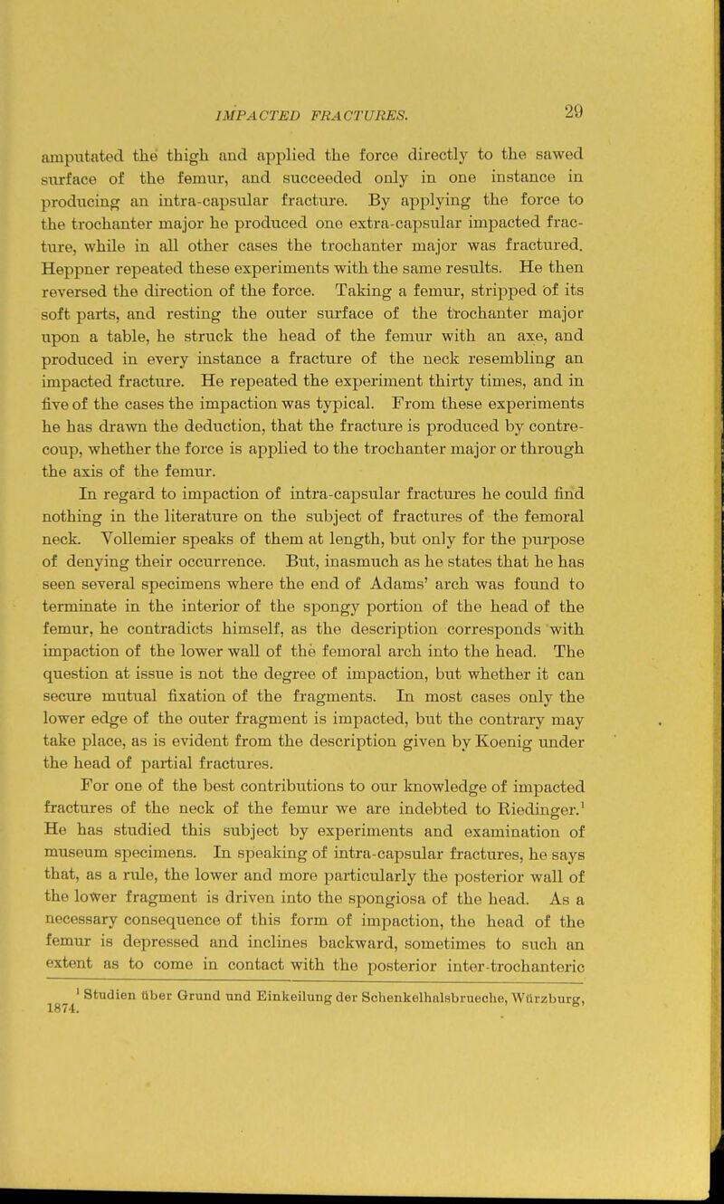 amputated the thigh and applied the force directly to the sawed surface of the femur, and succeeded only in one instance in producing an intra-capsular fracture. By applying the force to the trochanter major he produced one extra-capsular impacted frac- ture, while in all other cases the trochanter major was fractured. Heppner repeated these experiments with the same results. He then reversed the direction of the force. Taking a femur, stripped ot its soft parts, and resting the outer surface of the trochanter major upon a table, he struck the head of the femur with an axe, and produced in every instance a fracture of the neck resembling an impacted fracture. He repeated the experiment thirty times, and in five of the cases the impaction was typical. From these experiments he has drawn the deduction, that the fracture is produced by contre- coup, whether the force is applied to the trochanter major or through the axis of the femur. In regard to impaction of intra-capsular fractures he could find nothing in the literature on the subject of fractures of the femoral neck. Vollemier speaks of them at length, but only for the purpose of denying their occurrence. But, inasmuch as he states that he has seen several specimens where the end of Adams' arch was found to terminate in the interior of the spongy portion of the head of the femur, he contradicts himself, as the description corresponds with impaction of the lower wall of the femoral arch into the head. The question at issue is not the degree of impaction, but whether it can secure mutual fixation of the fi'agments. In most cases only the lower edge of the outer fragment is impacted, but the contrary may take place, as is evident from the description given by Koenig under the head of partial fractures. For one of the best contributions to our knowledge of impacted fractures of the neck of the femur we are indebted to Riedinger.' He has studied this subject by experiments and examination of museum specimens. In speaking of intra-capsular fractures, he says that, as a rule, the lower and more particularly the posterior wall of the lower fragment is driven into the spongiosa of the head. As a necessary consequence of this form of impaction, the head of the femur is depressed and inclines backward, sometimes to such an extent as to come in contact with the posterior inter-trochanteric ' Studien tlber Grund nnd Einkeilung der Sohenkelhalsbrueche, Wurzburg,