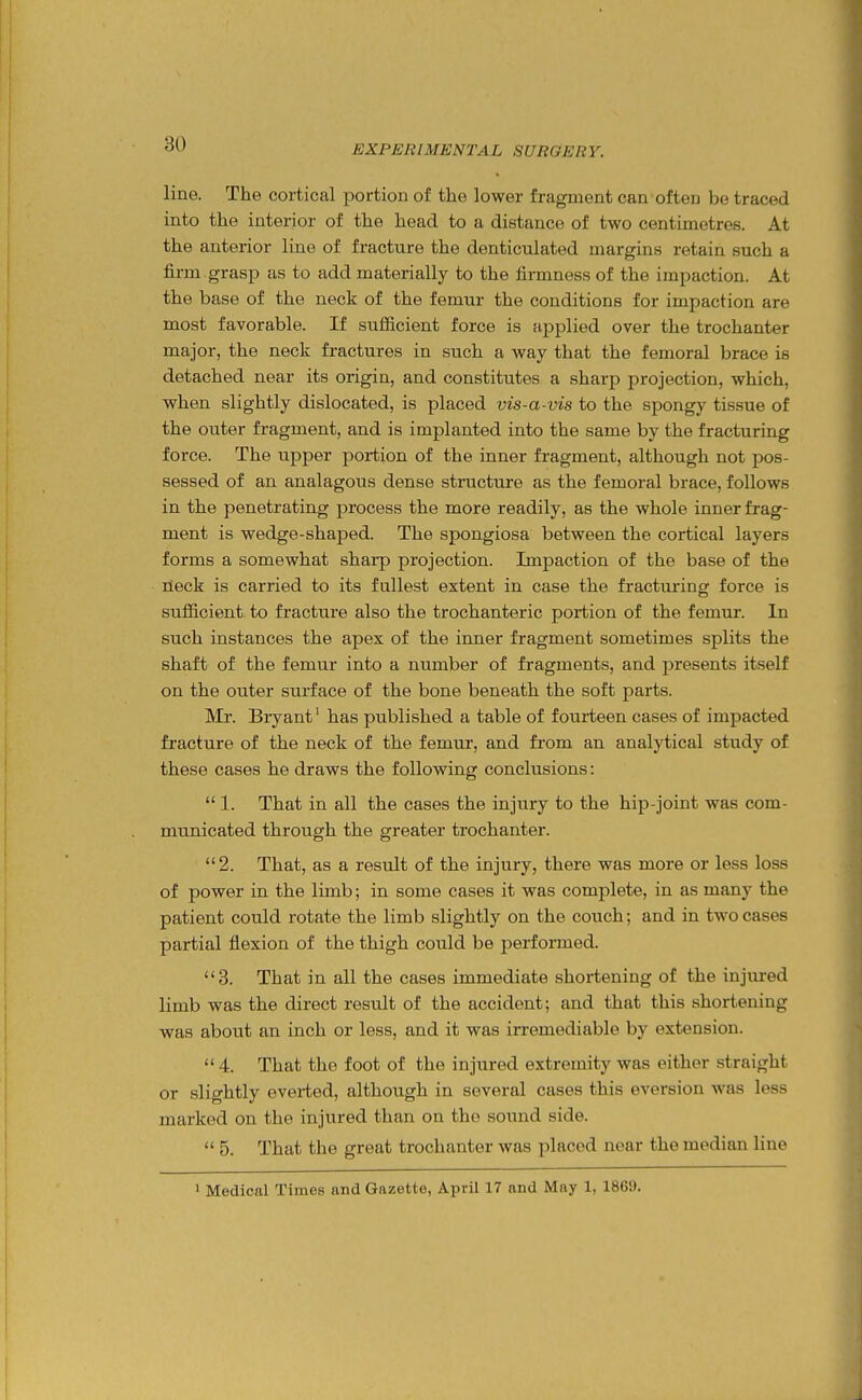 line. The cortical portion of the lower fragment can often be traced into the interior of the head to a distance of two centimetres. At the anterior line of fracture the denticulated margins retain such a firm grasp as to add materially to the firmness of the impaction. At the base of the neck of the femur the conditions for impaction are most favorable. If sufficient force is applied over the trochanter major, the neck fractures in such a way that the femoral brace is detached near its origin, and constitutes a sharp projection, which, when slightly dislocated, is placed vis-a-vis to the spongy tissue of the outer fragment, and is implanted into the same by the fracturing force. The upper portion of the inner fragment, although not pos- sessed of an analagous dense structure as the femoral brace, follows in the penetrating process the more readily, as the whole inner frag- ment is wedge-shaped. The spongiosa between the cortical layers forms a somewhat sharp projection. Impaction of the base of the neck is carried to its fullest extent in case the fracturing force is sufficient to fracture also the trochanteric portion of the femur. In such instances the apex of the inner fragment sometimes splits the shaft of the femur into a number of fragments, and j^resents itself on the outer surface of the bone beneath the soft parts. Mr. Bryant' has published a table of fourteen cases of impacted fracture of the neck of the femur, and from an analytical study of these cases he draws the following conclusions:  1. That in all the cases the injury to the hip-joint was com- municated through the greater trochanter. 2. That, as a result of the injury, there was more or less loss of power in the limb; in some cases it was complete, in as many the patient could rotate the limb slightly on the couch; and in two cases partial flexion of the thigh could be performed. 3. That in all the cases immediate shortening of the injured limb was the direct resTilt of the accident; and that this shortening was about an inch or less, and it was irremediable by extension.  4. That the foot of the injured extremity was either straight or slightly everted, although in several cases this eversion was less marked on the injured than on the sound side.  5. That the great trochanter was placed near the median line