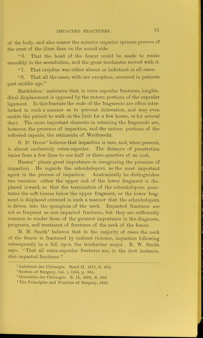 of the body, and also nearer the anterior stiperior spinous process of the crest of the ilium than on the sound side. 6. That the head of the femur could be made to rotate smoothly in the acetabidum, and the D;reat trochanter moved with it. 7. That crepitus was either absent or indistinct in all .cases. 8. That all the cases, with one exception, occurred in patients past middle age. Bardeleben' maintains that, in intra-capsular fractures, longitu- dinal displacement is opposed by the untorn portions of the capsular ligament. In this fracture the ends of the fragments are often inter- locked in such a manner as to prevent dislocation, and may even enable the patient to walk on the limb for a few hours, or for several days. The more important elements in retaining the fragments are, however, the presence of impaction, and the untorn poiiions of the reflected capsule, the retinacula of Weitbrecht. S. D. Gross believes that impaction is rare, and, when present,- is almost exclusively extra-capsular. The distance of penetration varies fi'om a few lines to one-half or three-quarters of an inch. Hueter^ places great importance in recognizing the presence of impaction. He regards the schenkelsporn as the most important agent in the process of impaction. Anatomically he distinguishes two varieties: either the upper end of the lower fragment is dis- placed inward, so that the termination of the schenkelsporn pene- trates the soft tissues below the upper fragment, or the lower frag- ment is displaced outward in such a manner that the schenkelsporn is driven into the spongiosa of the neck. Impacted fractiires are not so frequent as non-impacted fractures, but they are sufficiently common to render them of the greatest importance in the diagnosis, prognosis, and treatment of fractures of the neck of the femur. H. H. Smith* believes that in the majority of cases the neck of the femur is fractured by indirect violence, impaction following subsequently by a fall upon the trochanter major. R. W. Smith says: That all extra-capsiilar fractures are, in the first instance, also impacted fractures. ' Lehrbtich der Chirurgie. Band II, 1871, S. 473. 2 System of Surgery, vol. i, 1864, p. 9fi5. ^ Grundriss der Chirurgie. B. II, 1882, S. 883. * The Principles and Practice of Surgery, 1863.