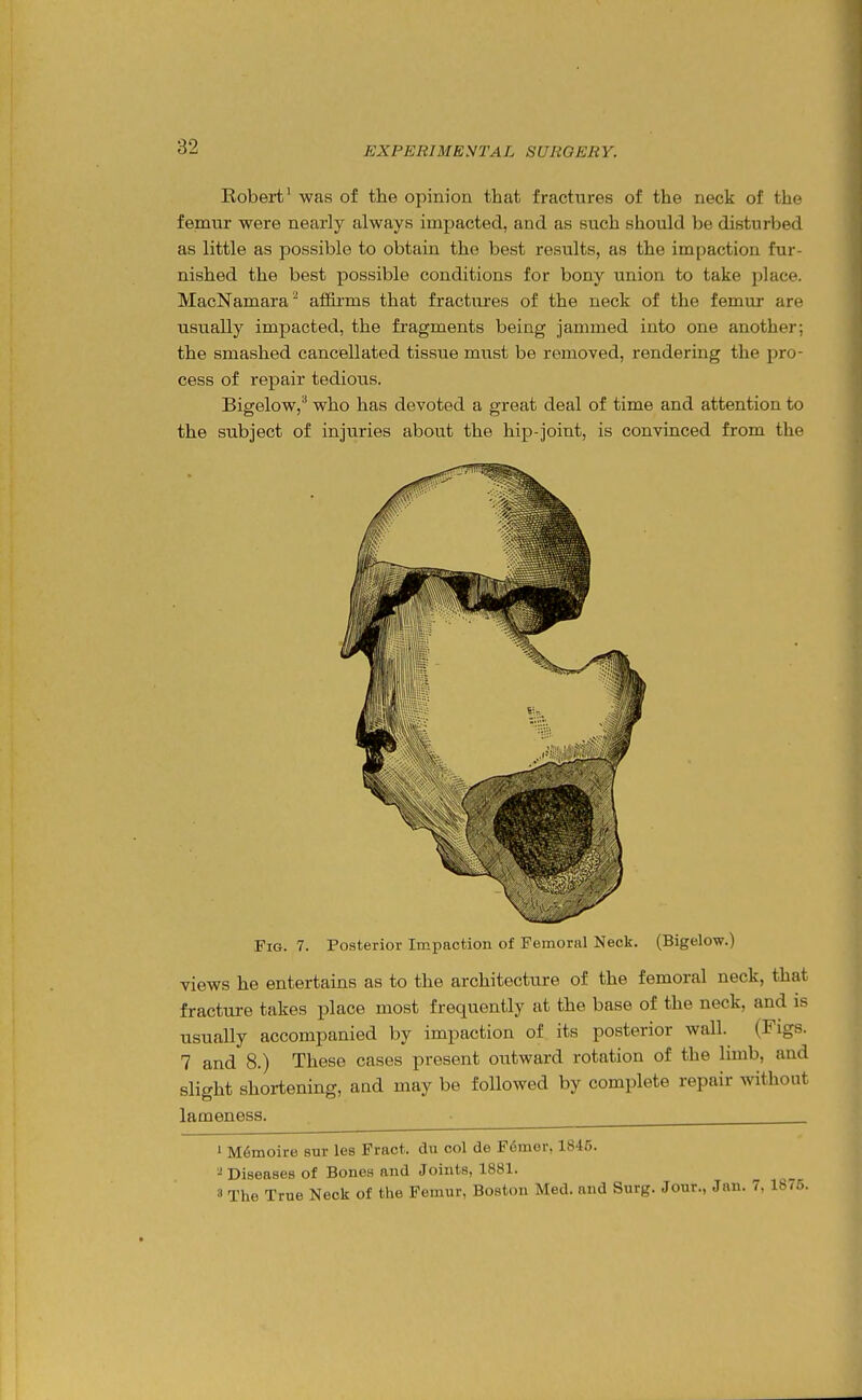 Robert' was of the opinion that fractures of the neck of the femur were nearly always impacted, and as such should be disturlied as little as possible to obtain the best results, as the impaction fur- nished the best possible conditions for bony union to take place. MacNamara^ affirms that fractures of the neck of the femur are usually impacted, the fragments being jammed into one another; the smashed cancellated tissue must be removed, rendering the pro- cess of repair tedious. Bigelow,^ who has devoted a great deal of time and attention to the subject of injuries about the hip-joint, is convinced from the Fig. 7. Posterior Impaction of Femonil Neck. (Bigelow.) views he entertains as to the architecture of the femoral neck, that fracture takes place most frequently at the base of the neck, and is usually accompanied by impaction of its posterior wall. (Figs. 7 and 8.) These cases present outward rotation of the limb, and slight shortening, and may be followed by complete repair without lameness. • ' M6moire sur les Frnct. du col de F6mer, 1845. Diseases of Bones nnd Joints, 1881. 3 The True Neck of the Femur, Boston Med. and Surg. Jour., Jan. 7, 1876.