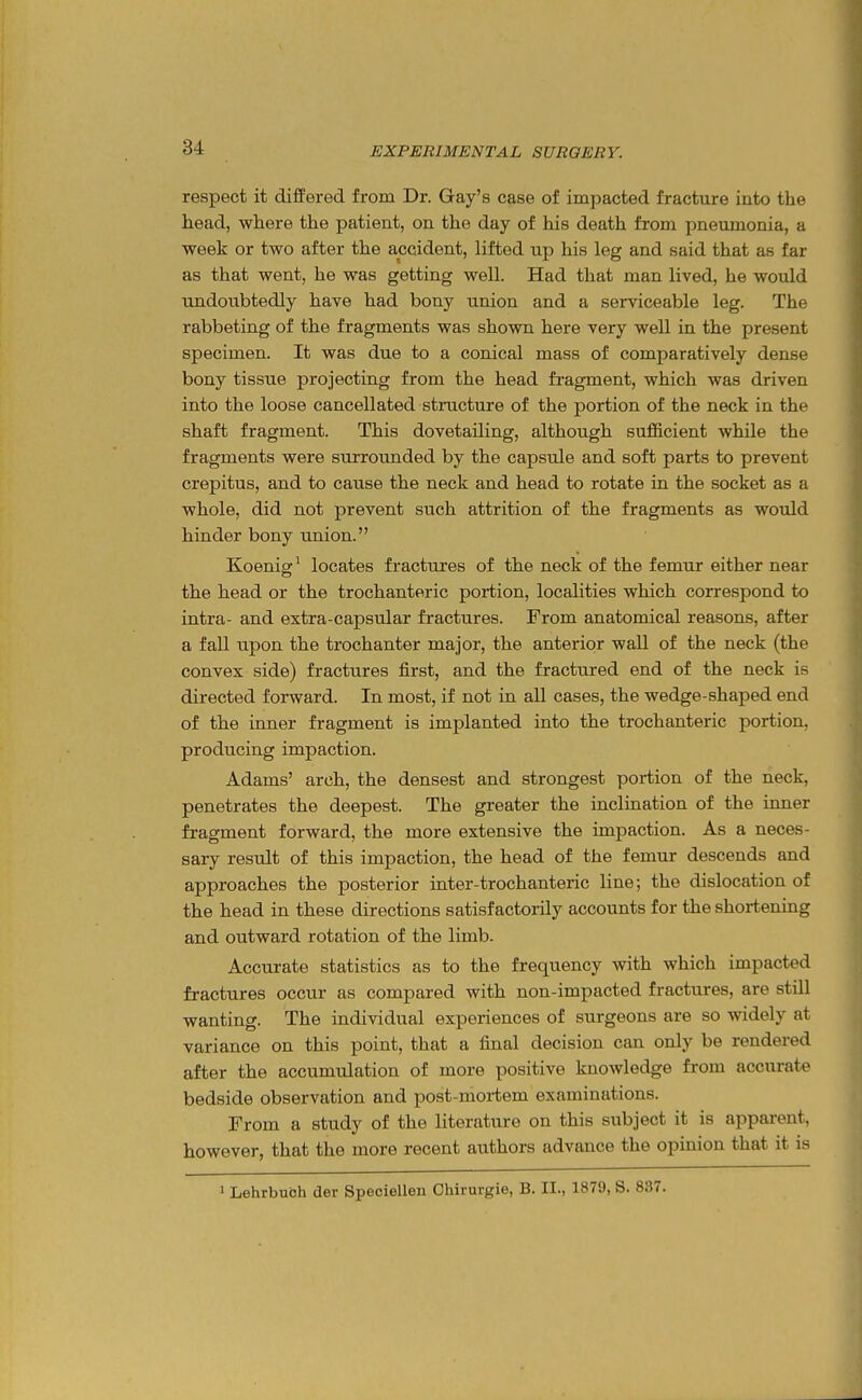 respect it differed from Dr. Gay's case of impacted fracture into the head, where the patient, on the day of his death from pneumonia, a week or two after the accident, lifted up his leg and said that as far as that went, he was getting well. Had that man lived, he would undoubtedly have had bony union and a serviceable leg. The rabbeting of the fragments was shown here very well in the present specimen. It was due to a conical mass of comparatively dense bony tissue projecting from the head fragment, which was driven into the loose cancellated structure of the portion of the neck in the shaft fragment. This dovetailing, although sufficient while the fragments were surrounded by the capsule and soft parts to prevent crepitus, and to cause the neck and head to rotate in the socket as a whole, did not prevent such attrition of the fragments as would hinder bony union. Koenig' locates fractures of the neck of the femur either near the head or the trochanteric portion, localities which correspond to intra- and extra-capsular fractures. From anatomical reasons, after a fall upon the trochanter major, the anterior wall of the neck (the convex side) fractures first, and the fractured end of the neck is directed forward. In most, if not in all cases, the wedge-shaped end of tlie inner fragment is implanted into the trochanteric portion, producing impaction. Adams' arch, the densest and strongest portion of the neck, penetrates the deepest. The greater the inclination of the inner fragment forward, the more extensive the impaction. As a neces- sary result of this impaction, the head of the femur descends and approaches the posterior inter-trochanteric line; the dislocation of the head in these directions satisfactorily accounts for the shortening and outward rotation of the limb. Accurate statistics as to the frequency with which impacted fractures occur as compared with non-impacted fractures, are still wanting. The individual experiences of surgeons are so widely at variance on this point, that a final decision can only be rendered after the accumulation of more positive knowledge from accurate bedside observation and post-mortem examinations. From a study of the literature on this subject it is apparent, however, that the more recent authors advance the opinion that it is • Lehrbubh der Speciellen Ohirurgie, B. II., 1879, S. 837.