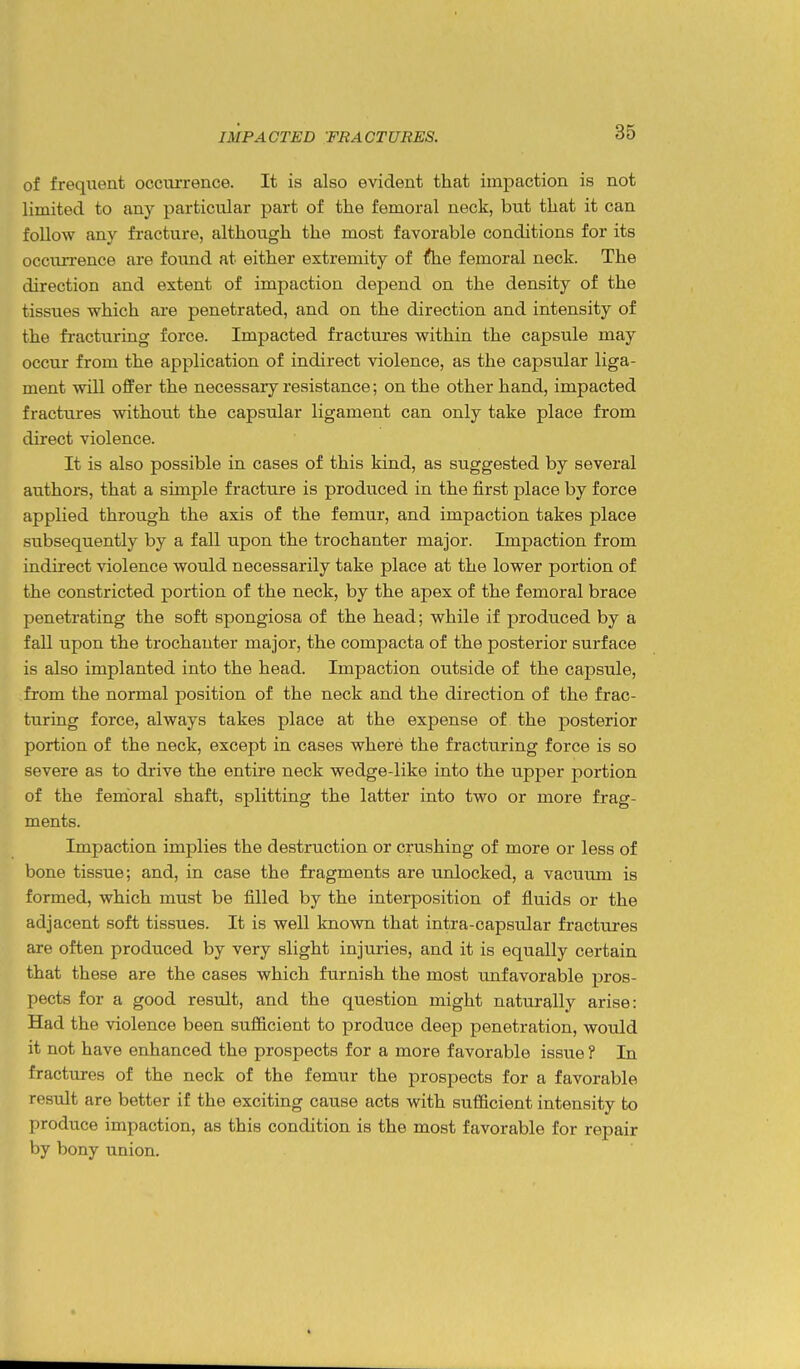 of frequent occurrence. It is also evident that impaction is not limited to any particular part of the femoral neck, but that it can follow any fracture, although the most favorable conditions for its occurrence are found at either extremity of the femoral neck. The direction and extent of impaction depend on the density of the tissues which are penetrated, and on the direction and intensity of the fi'acturing force. Impacted fractures within the capsule may occur from the application of indirect violence, as the capsular liga- ment will offer the necessary resistance; on the other hand, impacted fractures without the capsular ligament can only take place from direct violence. It is also possible in cases of this kind, as suggested by several authors, that a simple fracture is produced in the first place by force applied through the axis of the femur, and impaction takes place subsequently by a fall upon the trochanter major. Impaction from indirect violence would necessarily take place at the lower portion of the constricted portion of the neck, by the apex of the femoral brace penetrating the soft spongiosa of the head; while if produced by a fall upon the trochanter major, the compacta of the posterior surface is also implanted into the head. Impaction outside of the capsule, from the normal position of the neck and the direction of the frac- turing force, always takes place at the expense of the posterior portion of the neck, except in cases where the fracturing force is so severe as to drive the entire neck wedge-like into the upper portion of the femoral shaft, splitting the latter into two or more frag- ments. Impaction implies the destruction or crushing of more or less of bone tissue; and, in case the fragments are unlocked, a vacuum is formed, which must be filled by the interposition of fluids or the adjacent soft tissues. It is well known that intra-capsular fractures are often produced by very slight injuries, and it is equally certain that these are the cases which furnish the most unfavorable pros- pects for a good resvilt, and the question might naturally arise: Had the violence been sufl&cient to produce deep penetration, would it not have enhanced the prospects for a more favorable issue ? In fractures of the neck of the femur the prospects for a favorable result are better if the exciting cause acts with sufficient intensity to produce impaction, as this condition is the most favorable for repair by bony union.
