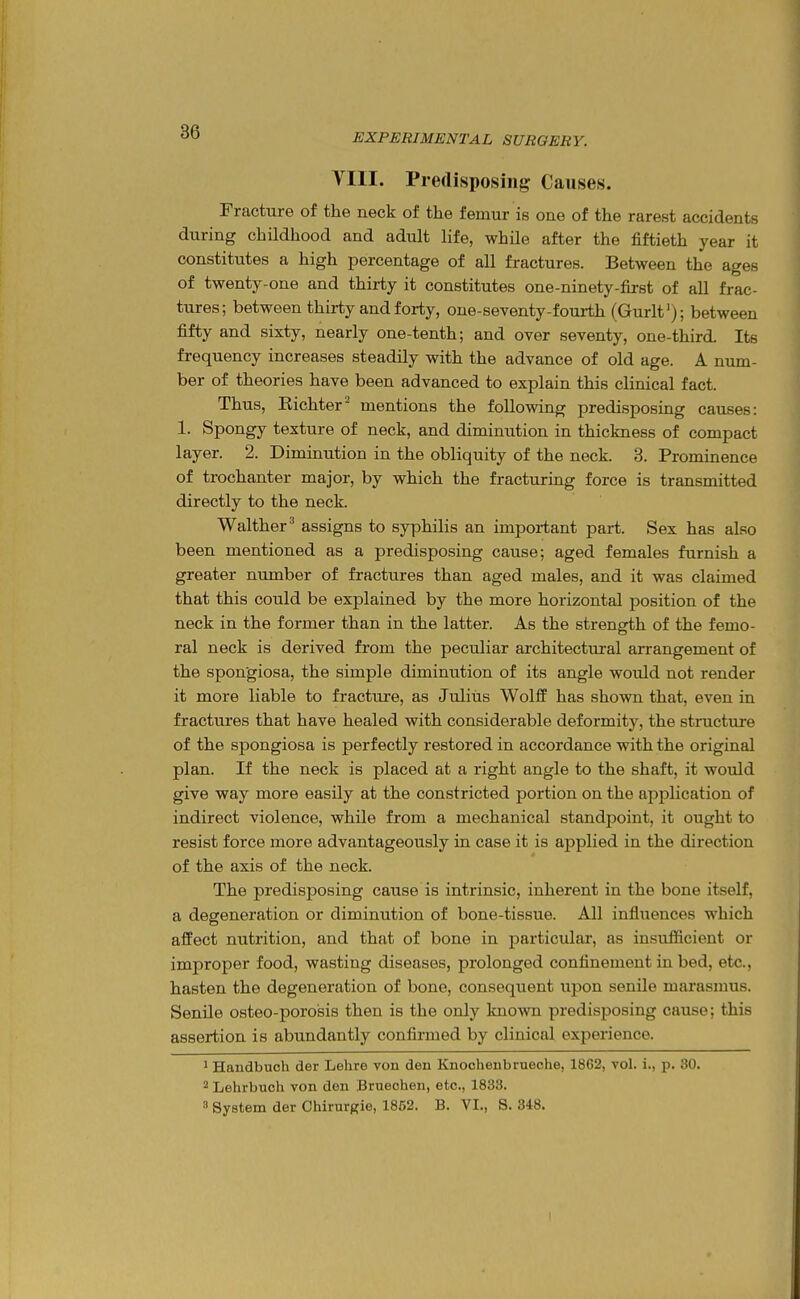 EXPERIMENTAL SURGERY. VIII. Predisposing Causes. Fracture of the neck of the femur is one of the rarest accidents during childhood and adult life, while after the fiftieth year it constitutes a high percentage of all fractures. Between the ages of twenty-one and thirty it constitutes one-ninety-first of all frac- tures; between thirty and forty, one-seventy-fourth (Gurlf); between fifty and sixty, nearly one-tenth; and over seventy, one-third. Its frequency increases steadily with the advance of old age. A num- ber of theories have been advanced to explain this clinical fact. Thus, Richter^ mentions the following predisposing causes: 1. Spongy texture of neck, and diminution in thickness of compact layer. 2. Diminution in the obliquity of the neck. 3. Prominence of trochanter major, by which the fracturing force is transmitted directly to the neck. Walther^ assigns to syphilis an important part. Sex has also been mentioned as a predisposing cause; aged females furnish a greater number of fractures than aged males, and it was claimed that this could be explained by the more horizontal position of the neck in the former than in the latter. As the strength of the femo- ral neck is derived from the peculiar architectural arrangement of the spongiosa, the simple diminution of its angle would not render it more liable to fracture, as Julius Wolff has shown that, even in fractures that have healed with considerable deformity, the structure of the spongiosa is perfectly restored in accordance with the original plan. If the neck is placed at a right angle to the shaft, it would give way more easily at the constricted portion on the application of indirect violence, while from a mechanical standpoint, it ought to resist force more advantageously in case it is applied in the direction of the axis of the neck. The predisposing cause is intrinsic, inherent in the bone itself, a degeneration or diminution of bone-tissue. All influences which affect nutrition, and that of bone in particular, as insufficient or improper food, wasting diseases, prolonged confinement in bed, etc., hasten the degeneration of bone, consequent upon senile marasmus. Senile osteo-porosis then is the only known predisposing cause; this assertion is abundantly confirmed by clinical experience. ^ Handbuch der Lehre von den Knoohenbrueche, 1862, vol. i., p. 30. 2 Lehrbuch von don Bruechen, etc., 1833.  System der Chirurgie, 1862. B. VI., S. 348.