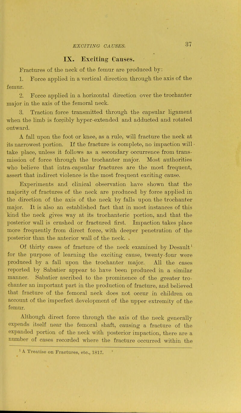 EXCITING CAUSES. IX. Exciting Causes. Fractures of the neck of the femur are produced by: 1. Force applied in a vertical direction through the axis of the femur. 2. Force applied in a horizontal direction over the trochanter major in the axis of the femoral neck. 3. Traction force transmitted through the capsular ligament when the limb is forcibly hyper-extended and adducted and rotated outward. A fall upon the foot or knee, as a rule, will fracture the neck at its narrowest portion. If the fracture is complete, no impaction will take place, unless it follows as a secondary occurrence from trans- mission of force through the trochanter major. Most authorities who believe that intra-capsular fractures are the most frequent, assert that indirect violence is the most frequent exciting cause. Experiments and clinical observation have shown that the majority of fractures of the neck are produced by force applied in the direction of the axis of the neck by falls upon the trochanter major. It is also an established fact that in most instances of this kind the neck gives way at its trochanteric portion, and that the posterior wall is crushed or fractured first. Impaction takes place more frequently from direct force, with deeper penetration of the posterior than the anterior wall of the neck. . Of thirty cases of fracture of the neck examined by Desault^ for the purpose of learning the exciting cause, twenty-four were produced by a fall upon the trochanter major. All the cases reported by Sabatier appear to have been produced in a similar manner. Sabatier ascribed to the prominence of the greater tro- chanter an important part in the production of fracture, and believed that fracture of the femoral neck does not occur in children on account of the imperfect development of the upper extremity of the femur. Although direct force through the axis of the neck generally expends itself near the femoral shaft, causing a fi-acture of the expanded portion of the neck with posterior impaction, there are a number of cases recorded where the fracture occurred within the ' A Treatise on Fractures, etc., 1817.