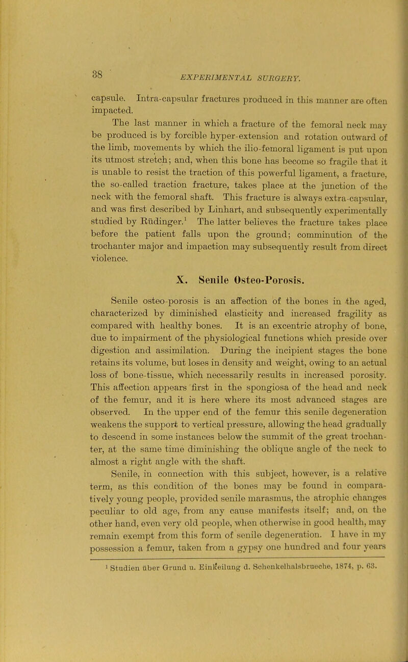 capsule. Intra-capsular fractures produced in this manner are often impacted. The last manner in which a fracture of the femoral neck may be produced is by forcible hyper-extension and rotation outward of the limb, movements by which the ilio-femoral ligament is put upon its utmost stretch; and, when this bone has become so fragile that it is unable to resist the traction of this powerful ligament, a fracture, the so-called traction fracture, takes place at the junction of the neck with the femoral shaft. This fracture is always extra capsular, and was first described by Linhart, and subsequently experimentally studied by Eiidinger.' The latter believes the fracture takes place before the patient falls upon the ground; comminution of the trochanter major and impaction may subsequently result from direct violence. X. Senile Osteo-Porosis. Senile osteo-porosis is an afPection of the bones in the aged, characterized by diminished elasticity and increased fragility as compared with healthy bones. It is an excentric atrophy of bone, due to impairment of the physiological functions which preside over digestion and assimilation. During the incipient stages the bone retains its volume, but loses in density and weight, owing to an actual loss of bone-tissue, which necessarily results in increased porosity. This affection appears first in the spongiosa of the head and neck of the femur, and it is here where its most advanced stages are observed. In the upper end of the femur this senile degeneration weakens the support to vertical pressure, allowing the head gradually to descend in some instances below the summit of the great trochan- ter, at the same time diminishing the oblique angle of the neck to almost a right angle with the shaft. Senile, in connection with this subject, however, is a relative term, as this condition of the bones may be found in compara- tively young people, provided senile marasmus, the atrophic changes peculiar to old age, from any cause manifests itself; and, on the other hand, even very old people, when otherwise in good health, may remain exempt from this form of senile degeneration. I have in my possession a femur, taken from a gypsy one hundred and four years ' Studien Uber Gruud u. EiulJeilung d. Schonkelhtvlsbrueohe, 1874, p. 63.