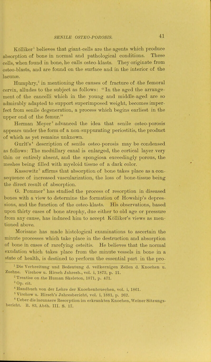 Kolliker' believes that giant-cells are the agents which produce absorption of bone in normal and pathological conditions. These cells, when found in bone, he calls osteo-klasts. They originate from osteo-blasts, and are fotind on the surface and in the interior of the lacunae. Humphry, in mentioning the causes of fracture of -the femoral cervix, alludes to the subject as follows: In the aged the arrange- ment of the cancelli which in the young and middle-aged are so admirably adapted to support superimposed weight, becomes imper- fect from senile degeneration, a process which begins earliest in the upper end of the femur. Herman Meyer ' advanced the idea that senile osteo-porosis appears under the form of a non-suppurating periostitis, the product of which as yet remains unknown. Grurlt's* description of senile osteo-porosis may be condensed as follows: The medullary canal is enlarged, the cortical layer very thin or entirely absent, and the spongiosa exceedingly porous, the meshes being filled with myeloid tissue of a dark color. Kassowitz afiirms that absorption of bone takes place as a con- sequence of increased vascularization, the loss of bone-tissue being the direct result of absorj)tion. G. Pommer'^ has studied the process of resorption in diseased bones with a view to detennine the formation of Howship's depres- sions, and the function of the osteo-klasts. His observations, based upon thirty cases of bone atrophy, due either to old age or pressure from any cause, has induced him to accept Kolliker's views as men- tioned above. Morisane has made histological examinations to ascertain the minute processes which take place in the destruction and absorption of bone in cases of rarefying osteitis. He believes that the normal exudation which takes place from the minute vessels in bone in a state of health, is destined to perform the essential part in the pro- ' Die Verbreitung und Bedeutung d. veilkernigen Zellen d. Knochen u. Zaehne. Virchow u. Hirsch Jahresb., vol. i, 1872, p. 21. ^ Treatise on the Hnman Skeleton, 1871, p. 471. ^ Op. cit. * Handbuch von der Lehre der Kuochenbruechen, vol. i, 1861. Virchow u. Hirsch's Jahresbericht, vol. i, 1881, p. 262. ' Ueber die lacunaere Resorption im erkrankten Knochen, Weiner Sitzungs- bericht. B. 83, Abth. III. S. 17.