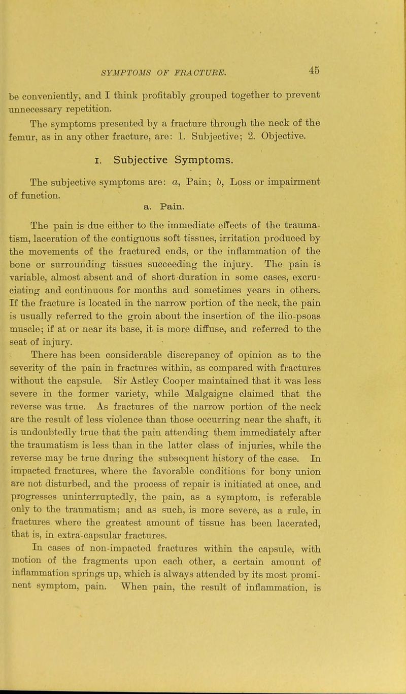 be conveniently, and I think profitably grouped together to prevent unnecessary repetition. The symptoms presented by a fracture through the neck of the femur, as in any other fracture, are: 1. Subjective; 2. Objective. I. Subjective Symptoms. The subjective symptoms are: a, Pain; 6, Loss or impairment of function. a. Pain. The pain is due either to the immediate effects of the trauma- tism, laceration of the contiguous soft tissues, irritation produced by the movements of the fractured ends, or the inflammation of the bone or surrounding tissues succeeding the injury. The pain is variable, almost absent and of short duration in some cases, excru- ciating and continuous for months and sometimes years in others. If the fracture is located in the narrow portion of the neck, the pain is usually referred to the groin about the insertion of the ilio-psoas muscle; if at or near its base, it is more diffuse, and referred to the seat of injury. There has been considerable discrepancy of opinion as to the severity of the pain in fractures within, as compared with fractures without the capsule. Sir Astley Cooper maintained that it was less severe in the former variety, while Malgaigne claimed that the reverse was true. As fractures of the narrow portion of the neck are the result of less violence than those occurring near the shaft, it is undoubtedly true that the pain attending them immediately after the traumatism is less than in the latter class of injuries, while the reverse may be true during the subsequent history of the case. In impacted fractures, where the favorable conditions for bony union are not disturbed, and the process of repair is initiated at once, and progresses uninterruptedly, the pain, as a symptom, is referable only to the traumatism; and as such, is more severe, as a rule, in fractures where the greatest amount of tissue has been lacerated, that is, in extra-capsular fractures. In cases of non-impacted fractures within the capsule, with motion of the fragments upon each other, a certain amount of inflammation springs up, which is always attended by its most promi- nent symptom, pain. When pain, the result of inflammation, is