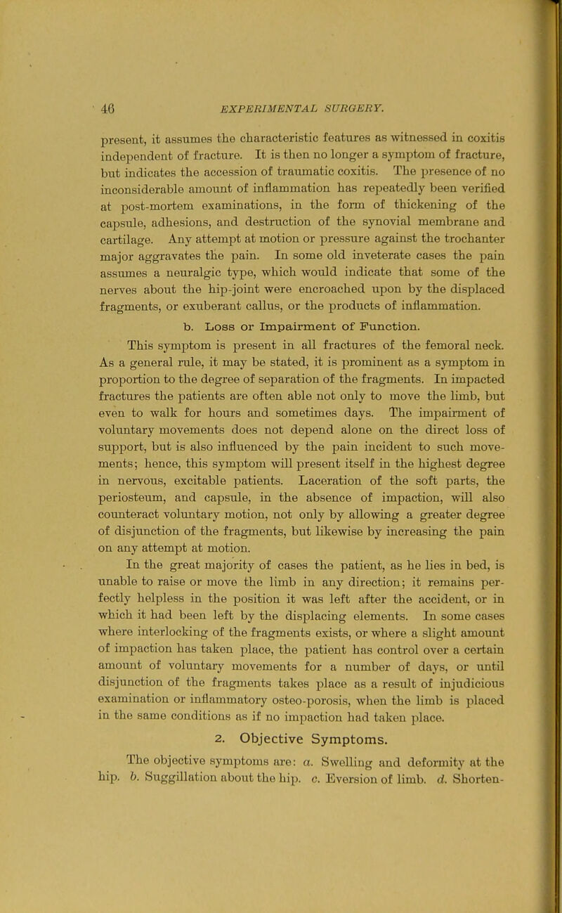 present, it assumes the characteristic features as witnessed in coxitis independent of fracture. It is then no longer a symptom of fracture, but indicates the accession of traumatic coxitis. The presence of no inconsiderable amount of inflammation has repeatedly been verified at post-mortem examinations, in the form of thickening of the capsule, adhesions, and destruction of the synovial membrane and cartilage. Any attempt at motion or pressure against the trochanter major aggravates the pain. In some old inveterate cases the pain assumes a neuralgic type, which would indicate that some of the nerves about the hip-joint were encroached upon by the displaced fragments, or exuberant callus, or the products of inflammation. b. Loss or Impairment of Function. This symptom is present in all fractures of the femoral neck. As a general rale, it may be stated, it is prominent as a symptom in proportion to the degree of separation of the fragments. In impacted fractures the patients are often able not only to move the limb, but even to walk for hours and sometimes days. The impairment of voluntary movements does not depend alone on the direct loss of support, but is also influenced by the pain incident to such move- ments ; hence, this symptom will present itself in the highest degree in nervous, excitable patients. Laceration of the soft parts, the periosteum, and capsule, in the absence of impaction, will also counteract volimtary motion, not only by allowing a greater degree of disjunction of the fragments, but likewise by increasing the pain on any attempt at motion. In the great majority of cases the patient, as he lies in bed, is unable to raise or move the limb in any direction; it remains per- fectly helpless in the position it was left after the accident, or in which it had been left by the displacing elements. In some cases where interlocking of the fragments exists, or where a slight amount of impaction has taken place, the patient has control over a certain amount of voluntary movements for a number of days, or until disjunction of the fragments takes place as a result of injudicious examination or inflammatory osteo-porosis, when the limb is placed in the same conditions as if no impaction had taken place. 2. Objective Symptoms. The objective symptoms are: a. Swelling and deformity at the hip. b. Suggillation about the hip. c. Eversion of limb. d. Shorten-
