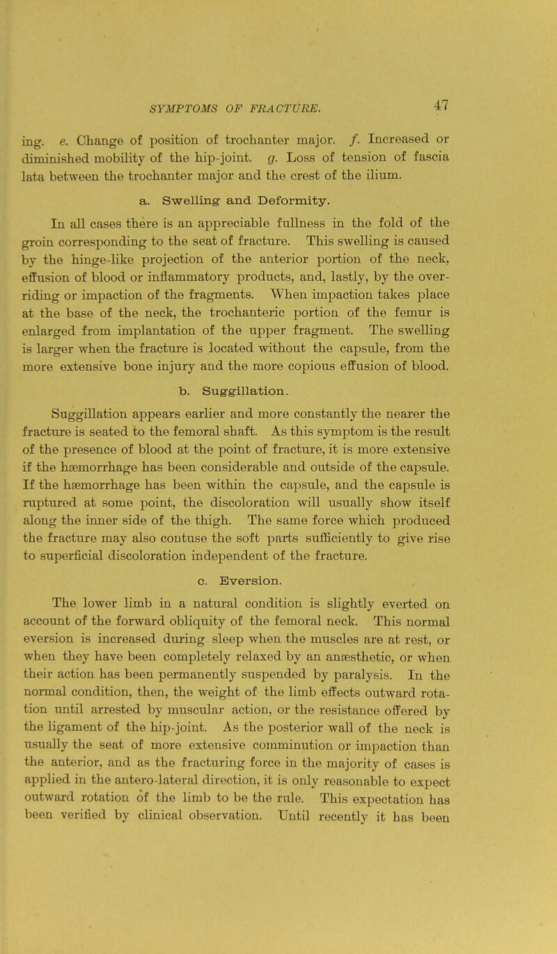 ing. e. Change of position of trochanter major. /. Increased or diminished mobility of the hip-joint, g. Loss of tension of fascia lata between the trochanter major and the crest of the ilium. a. Swelling and Deformity. In all cases there is an appreciable fullness in the fold of the groin corresponding to the seat of fracture. This swelling is caused by the hinge-like projection of the anterior portion of the neck, effusion of blood or inflammatory products, and, lastly, by the over- riding or impaction of the fragments. When impaction takes place at the base of the neck, the trochanteric portion of the femur is enlarged from implantation of the upper fragment. The swelling is larger when the fractui'e is located without the capsule, from the more extensive bone injury and the more copious effusion of blood. b. Suggillation. Suggillation appears earlier and more constantly the nearer the fractitre is seated to the femoral shaft. As this symptom is the result of the presence of blood at the point of fractui'e, it is more extensive if the haemorrhage has been considerable and outside of the capsule. If the hsemorrhage has been within the capsule, and the capsule is ruptured at some point, the discoloration will usually show itself along the inner side of the thigh. The same force which produced the fracture may also coutuse the soft parts sufficiently to give rise to superficial discoloration independent of the fracture. c. Eversion. The lower limb in a natural condition is slightly everted on account of the forward obliquity of the femoral neck. This normal eversion is increased during sleep when the muscles are at rest, or when they have been completely relaxed by an anaesthetic, or when their action has been permanently suspended by paralysis. In the normal condition, then, the weight of the limb eifects outward rota- tion until arrested by muscular action, or the resistance offered by the ligament of the hip-joint. As the posterior wall of the neck is usually the seat of more extensive comminution or impaction than the anterior, and as the fracturing force in the majority of cases is applied in the antero-lateral direction, it is only reasonable to expect outward rotation of the limb to be the rule. This expectation has been verified by clinical observation. Until recently it has been