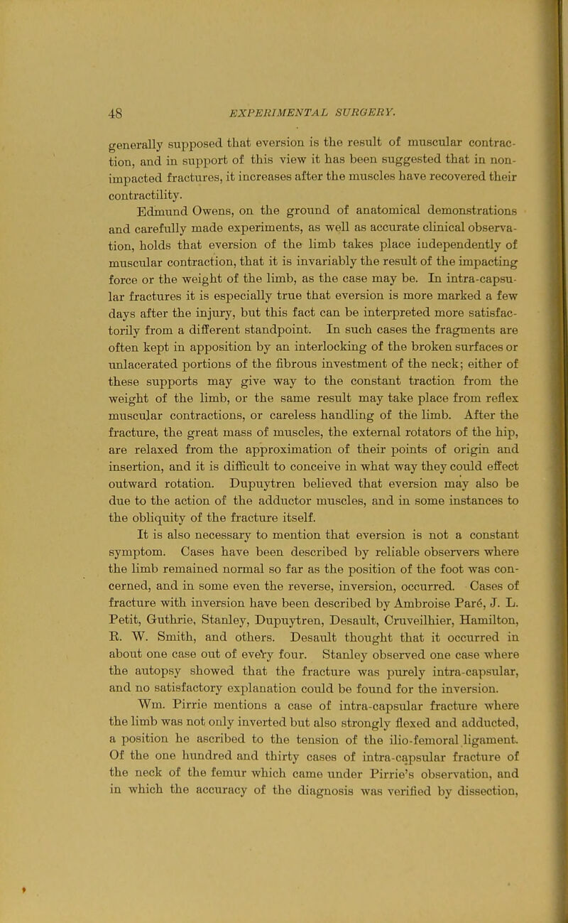 generally supposed that eversion is the result of muscular contrac- tion, and in support of this view it has been suggested that in non- impacted fractures, it increases after the muscles have recovered their contractility. Edmund Owens, on the ground of anatomical demonstrations and carefully made experiments, as well as accurate clinical observa- tion, holds that eversion of the limb takes place independently of muscidar contraction, that it is invariably the result of the impacting force or the weight of the limb, as the case may be. In intra-capsu- lar fractures it is especially true that eversion is more marked a few days after the injury, but this fact can be interpreted more satisfac- torily from a difPerent standpoint. In such cases the fragments are often kept in apposition by an interlocking of the broken surfaces or unlacerated portions of the fibrous investment of the neck; either of these supports may give way to the constant traction from the weight of the limb, or the same result may take place from reflex muscular contractions, or careless handling of the limb. After the fracture, the great mass of muscles, the external rotators of the hip, are relaxed from the approximation of their points of origin and insertion, and it is difficult to conceive in what way they could effect outward rotation. Dupuytren believed that eversion may also be due to the action of the adductor muscles, and in some instances to the obliquity of the fracture itself. It is also necessary to mention that eversion is not a constant symptom. Cases have been described by reliable observers where the limb remained normal so far as the position of the foot was con- cerned, and in some even the reverse, inversion, occurred. Cases of fracture with inversion have been described by Ambroise Par6, J. L. Petit, Guthrie, Stanley, Dupuytren, Desault, Cruveilhier, Hamilton, R. W. Smith, and others. Desault thought that it occurred in about one case out of eveVy four. Stanley observed one case where the autopsy showed that the fracture was purely intra-capsular, and no satisfactory explanation could be found for the inversion. Wm. Pirrie mentions a case of intra-capsular fracture where the limb was not only inverted but also strongly flexed and adducted, a position he ascribed to the tension of the ilio-femoral ligament. Of the one himdred and thirty cases of intra-capsular fracture of the neck of the femur which came under Pirrie's observation, and in which the accuracy of the diagnosis was verified by dissection,