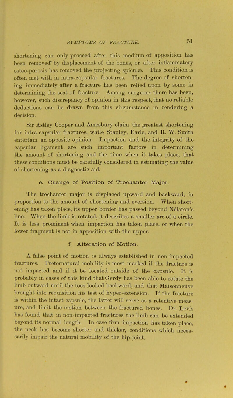 shortening can only proceed after this medium of aj^position has been removed* by displacement of the bones, or after inflammatory osteo-porosis has removed the projecting spiculag. This condition is often met with in intra-capsular fractures. The degree of shorten- ing immediately after a fracture has been relied upon by some in determining the seat of fracture. Among surgeons there has been, however, such discrepancy of opinion in this respect, that no reliable deductions can be drawn from this circumstance in rendering a decision. Sir Astley Cooper and Amesbury claim the greatest shortening for intra-capsular fractures, while Stanley, Earle, and R. W. Smith entertain an opposite opinion. Impaction and the integrity of the capsular ligament are such important factors in determining the amount of shortening and the time when it takes place, that these conditions must be carefully considered in estimating the value of shortening as a diagnostic aid. e. Change of Position of Trochanter Major. The trochanter major is displaced upward and backward, in proportion to the amount of shortening and eversion. When short- ening has taken place, its upper border has passed beyond N6laton's line. When the limb is rotated, it describes a smaller arc of a circle. It is less prominent when impaction has taken place, or when the lower fragment is not in apposition with the upper. f. Alteration of Motion. A false point of motion is always established in non-impacted fractures. Preternatural mobility is most marked if the fracture is not impacted and if it be located outside of the capsule. It is probably in cases of this kind that Gerdy has been able to rotate the limb outward until the toes looked backward, and that Maisoimeuve brought into requisition his test of hyper-extension. If the fracture is within the intact capsule, the latter will serve as a retentive meas- ure, and limit the motion between the fractured bones. Dr. Levis has found that in non-impacted fractures the limb can be extended beyond its normal length. In case firm impaction has taken place, the neck has become shorter and thicker, conditions which neces- sarily impair the natural mobility of the hip-joint.
