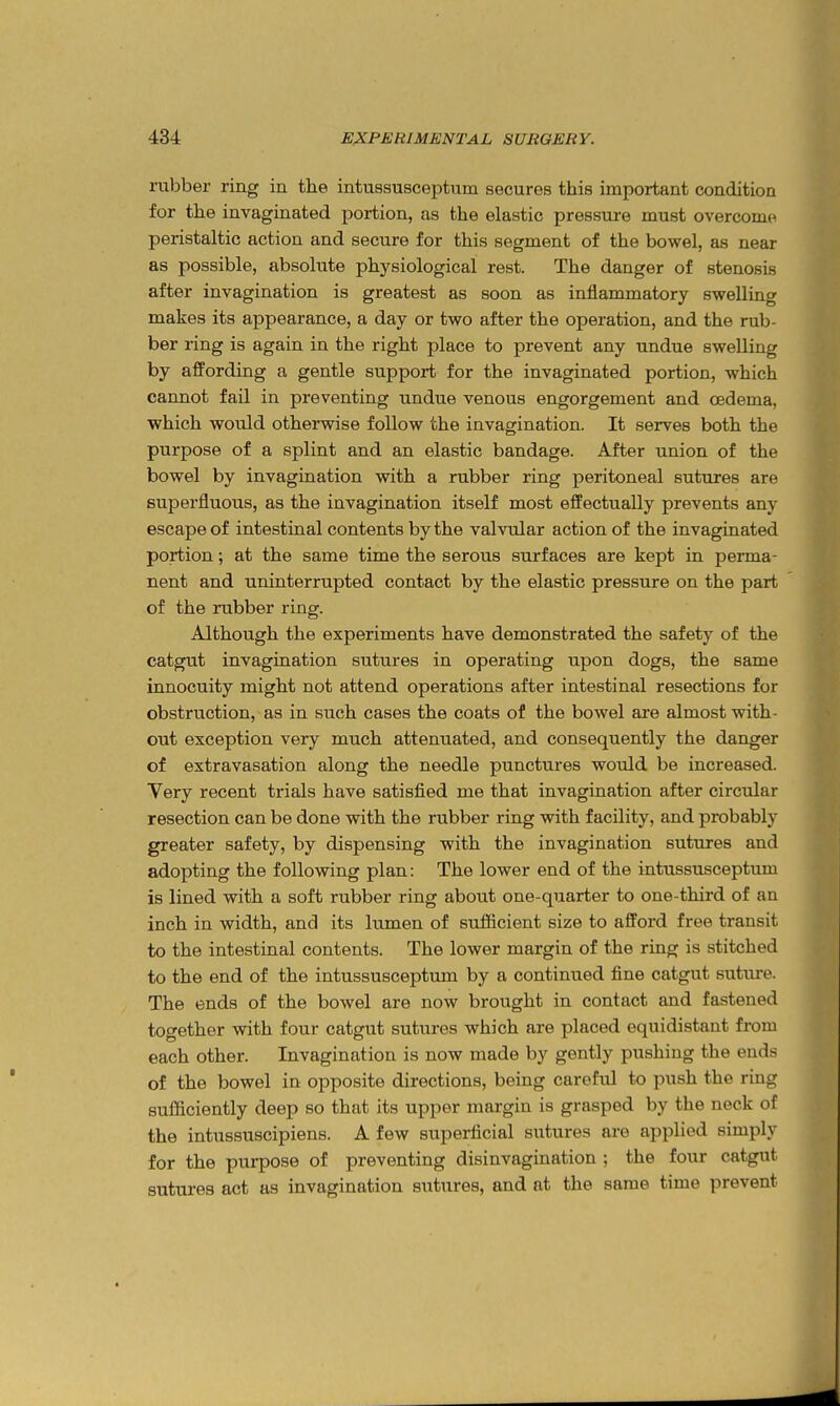 rubber ring in the intussusceptum secures this important condition for the invaginated portion, as the elastic pressure must overcome peristaltic action and secure for this segment of the bowel, as near as possible, absolute physiological rest. The danger of stenosis after invagination is greatest as soon as inflammatory swelling makes its appearance, a day or two after the operation, and the rub- ber ring is again in the right place to prevent any undue swelling by affording a gentle support for the invaginated portion, which cannot fail in preventing undue venous engorgement and oedema, which would otherwise follow the invagination. It serves both the purpose of a splint and an elastic bandage. After union of the bowel by invagination with a rubber ring peritoneal sutures are superfluous, as the invagination itself most effectually prevents any escape of intestinal contents by the valvular action of the invaginated portion; at the same time the serous surfaces are kept in perma- nent and uninterrupted contact by the elastic pressure on the part of the rubber ring. Although the experiments have demonstrated the safety of the catgut invagination sutures in operating upon dogs, the same innocuity might not attend operations after intestinal resections for obstruction, as in such cases the coats of the bowel are almost with- out exception very much attenuated, and consequently the danger of extravasation along the needle punctures would be increased. Very recent trials have satisfied me that invagination after circular resection can be done with the rubber ring with facility, and probably greater safety, by dispensing with the invagination sutures and adopting the following plan: The lower end of the intussusceptum is lined with a soft rubber ring about one-quarter to one-third of an inch in width, and its Itunen of suflficient size to afford free transit to the intestinal contents. The lower margin of the ring is stitched to the end of the intussusceptum by a continued fine catgut suture. The ends of the bowel are now brought in contact and fastened together with four catgut sutures which are placed equidistant from each other. Invagination is now made by gently pushing the ends of the bowel in opposite directions, being careful to push the ring sufficiently deep so that its upper margin is grasped by the neck of the intussuscipiens. A few superficial sutures are applied simply for the purpose of preventing disinvagination ; the four catgut sutures act as invagination sutures, and at the same time prevent