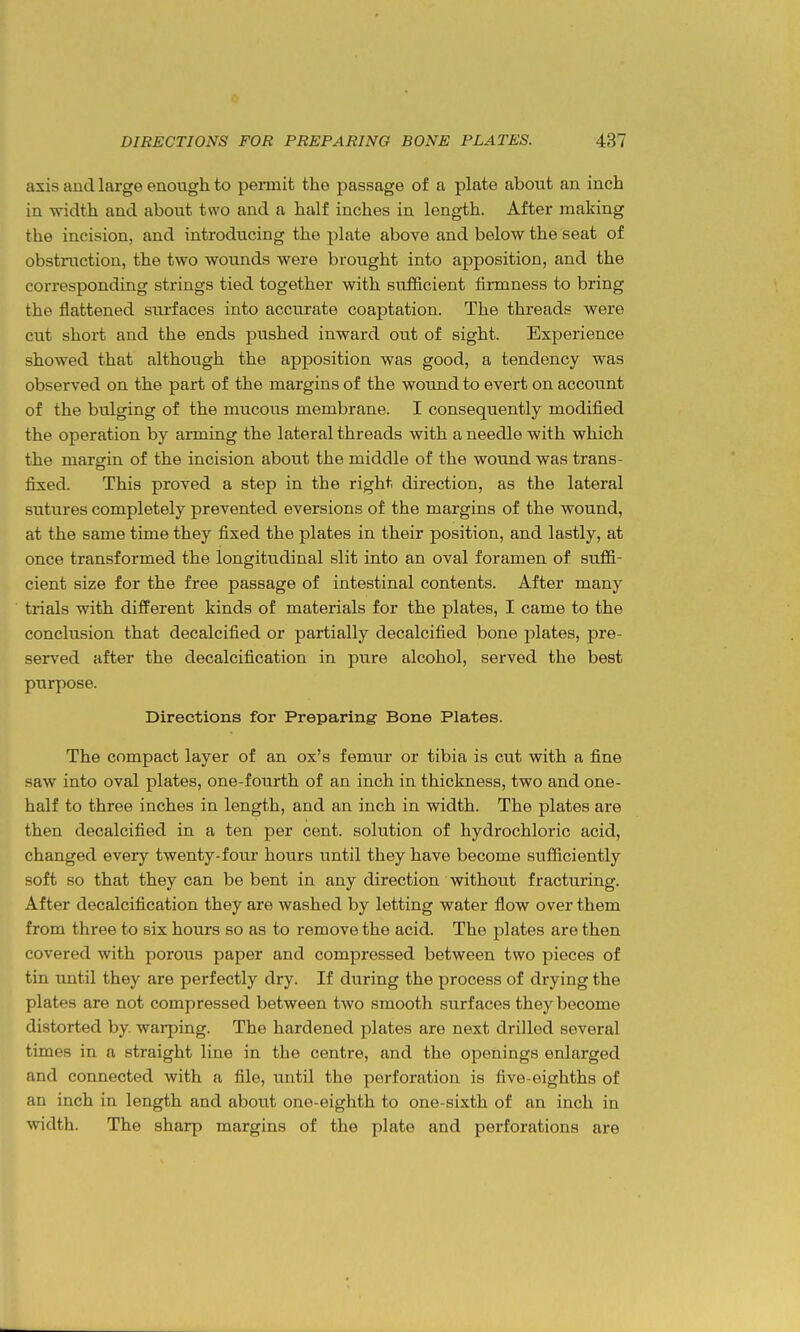 axis and large enough to permit the passage of a plate about an inch in -width and about two and a half inches in length. After making the incision, and introducing the plate above and below the seat of obstruction, the two wounds were brought into apposition, and the corresponding strings tied together with sufficient firmness to bring the flattened surfaces into accurate coaptation. The threads were cut short and the ends pushed inward out of sight. Experience showed that although the apposition was good, a tendency was observed on the part of the margins of the wound to evert on account of the bulging of the mucous membrane. I consequently modified the operation by arming the lateral threads with a needle with which the margin of the incision about the middle of the wound was trans- fixed. This proved a step in the right direction, as the lateral sutures completely prevented eversions of the margins of the wound, at the same time they fixed the plates in their position, and lastly, at once transformed the longitudinal slit into an oval foramen of suffi- cient size for the free passage of intestinal contents. After many trials with difPerent kinds of materials for the plates, I came to the conclusion that decalcified or partially decalcified bone plates, pre- served after the decalcification in pure alcohol, served the best purpose. Directions for Preparing Bone Plates. The compact layer of an ox's femur or tibia is cut with a fine saw into oval plates, one-fourth of an inch in thickness, two and one- half to three inches in length, and an inch in width. The plates are then decalcified in a ten per cent, solution of hydrochloric acid, changed every twenty-four hours until they have become sufficiently soft so that they can be bent in any direction without fracturing. After decalcification they are washed by letting water flow over them from three to six hours so as to remove the acid. The plates are then covered with porous paper and compressed between two pieces of tin until they are perfectly dry. If during the process of drying the plates are not compressed between two smooth surfaces they become distorted by. wai-ping. The hardened plates are next drilled several times in a straight line in the centre, and the openings enlarged and connected with a file, until the perforation is five-eighths of an inch in length and about one-eighth to one-sixth of an inch in width. The sharp margins of the plate and perforations are