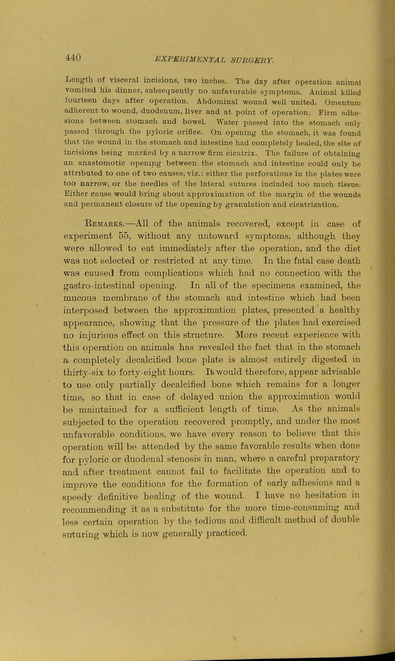 Length of visceral incisions, two inches. The day after operation animal vomited his dinner, subsequently no unfavorable symptoms. Animal killed fourteen days after operation. Abdominal wound well united. Omentum adherent to wound, duodenum, liver and at point of operation. Firm adhe- sions between stomach and bowel. Water passed into the stomach only passed through the pyloric orifice. On opening the stomach, it was found that the wound in the stomach and intestine had completely healed, the site of incisions being marked by a narrow firm cicatrix. The failure of obtaining an anastomotic opening between the stomach and intestine could only be attributed to one of two causes, viz.: either the perforations in the plates were too narrow, or the needles of the lateral sutures included too much tissue. Either cause would bring about approximation of the margin of the wounds and permanent closure of the opening by granulation and cicatrization. Remaeks.—All of the animals recovered, except in case of experiment 55, without any untoward symptoms, although they were allowed to eat immediately after the operation, and the diet was not selected or restricted at any time. In the fatal case death was caused from complications which had no connection with the gastro-intestinal opening. In all of the specimens examined, the mucous membrane of the stomach and intestine which had been interposed between the approximation plates, presented a healthy appearance, showing that the pressure of the plates had exercised no injurious effect on this structure. More recent experience with this operation on animals has revealed the fact that in the stomach a completely decalcified bone plate is almost entirely digested in thirty-six to forty-eight hours. It would therefore, appear advisable to use only partially decalcified bone which remains for a longer time, so that in case of delayed union the approximation would be maintained for a sufficient length of time. As the animals subjected to the operation recovered promptly, and under the most unfavorable conditions, we have every reason to believe that this operation will be attended by the same favorable results when done for pyloric or duodenal stenosis in man, where a careful preparatory and after treatment cannot fail to facilitate the operation and to improve the conditions for the formation of early adhesions and a speedy definitive healing of the wound. I have no hesitation in recommending it as a substitute for the more time-consuming and less certain operation by the tedious and difficult method of double suturing which is now generally practiced.