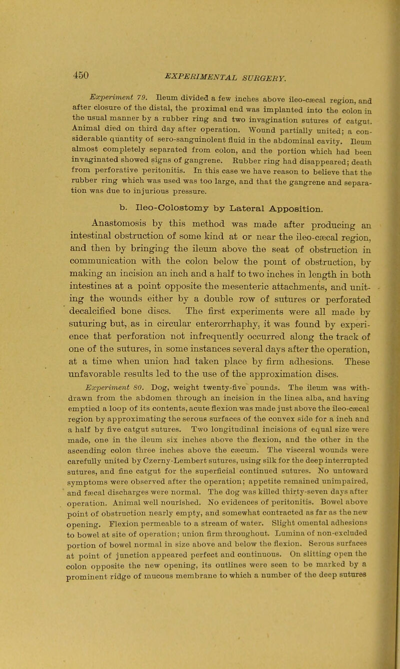 Experiment 79. neum divided a few inches above ileo-csecal region, and after closure of the distal, the proximal end was implanted into the colon in the usual manner by a rubber ring and two invagination sutures of catgut. Animal died on third day after operation. Wound partially united; a con- siderable quantity of sero-sanguinolent fluid in the abdominal cavity. Ileum almost completely separated from colon, and the portion which had been invaginated showed signs of gangrene. Rubber ring had disappeared; death from perforative peritonitis. In this case we have reason to believe that the rubber ring which was used was too large, and that the gangrene and separa- tion was due to injurious pressure. b. Ileo-Colostomy by Lateral Apposition. Anastomosis by this method was made after producing an intestinal obstruction of some kind at or near the ileo-csecal region, and then by bringing the ileum above the seat of obstruction in communication with the colon below the pomt of obstruction, by making an incision an inch and a half to two inches in length in both intestines at a point opposite the mesenteric attachments, and unit- ing the wounds either by a double row of sutures or perforated decalcified bone discs. The first experiments were all made by suturing but, as in circular enterorrhaphy. it was found by experi- ence that perforation not infrequently occurred along the track of one of the sutures, in some instances several days after the operation, at a time when union had taken place by firm adhesions. These unfavorable results led to the use of the appx'oximation discs. Experiment 80. Dog, weight twenty-five pounds. The ileum was with- drawn from the abdomen through an incision in the linea alba, and having emptied a loop of its contents, acute flexion was made just above the ileo-C£ecnl region by approximating the serous surfaces of the convex side for a inch and a half by five catgut sutures. Two longitudinal incisions of equal size were made, one in the ileum six inches above the flexion, and the other in the ascending colon three inches above the coecum. The visceral wounds were carefully united by Czerny-Lembert sutures, using silk for the deep interrupted sutures, and fine catgut for the superficial continued sutures. No untoward symptoms were observed after the operation; appetite remained unimpaired, and fsBcal discharges were normal. The dog was killed thirty-seven days after operation. Animal well nourished. No evidences of peritonitis. Bowel above point of obstruction nearly empty, and somewhat contracted as far as the new opening. Flexion permeable to a stream of water. Slight omental adhesions to bowel at site of operation; union firm throughout. Lumina of non-excluded portion of bowel normal in size above and below the flexion. Serous surfaces at point of junction appeared perfect and continuous. On slitting open the colon opposite the new opening, its outlines were seen to be marked by a prominent ridge of mucous membrane to which a number of the deep sutures