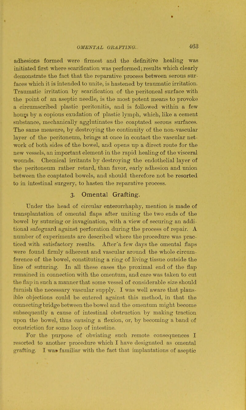 adhesions formed were firmest and the definitive healing was initiated first where scarification was performed;results which clearly demonstrate the fact that the reparative process between serous sur- faces which it is intended to unite, is hastened by traumatic irritation. Traximatic iiTitation by scarification of the peritoneal surface with the point of an aseptic needle, is the most potent means to provoke a circiunscribed plastic peritonitis, and is followed within a few hou];^ by a copious exudation of plastic lymph, which, like a cement substance, mechanically agglutinates the coaptated serous surfaces. The same measure, by destroying the continuity of the non-vascular layer of the peritoneum, brings at once in contact the vascular net- work of both sides of the bowel, and opens up a direct route for the new vessels, an important element in the rapid healing of the visceral wounds. Chemical irritants by destroying the endothelial layer of the peritoneum rather retard, than favor, early adhesion and union between the coaptated bowels, and should therefore not be resorted to in intestinal surgery, to hasten the reparative process. 3. Omental Grafting. Under the head of circular enterorrhaphy, mention is made of transplantation of omental flaps after uniting the two ends of the bowel by suturing or invagination, with a view of securing an addi- tional safeguard against perforation during the process of repair. A number of experiments are described where the procedure was prac- ticed with satisfactory results. After'a few days the omental flaps were found firmly adherent and vascular around the whole circum- ference of the bowel, constituting a ring of living tissue outside the line of suturing. In all these cases the proximal end of the flap remained in connection with the omentum, and care was taken to cut the flap in such a manner that some vessel of considerable size should furnish the necessary vascular supply. I was well aware that plaus- ible objections could be entered against this method, in that the connecting bridge between the bowel and the omentum might become subsequently a cause of intestinal obstruction by making traction upon the bowel, thus causing a flexion, or, by becoming a band of constriction for some loop of intestine. For the purpose of obviating such remote consequences I resorted to another procedure which I have designated as omental grafting. I wa» familiar with the fact that implantations of aseptic