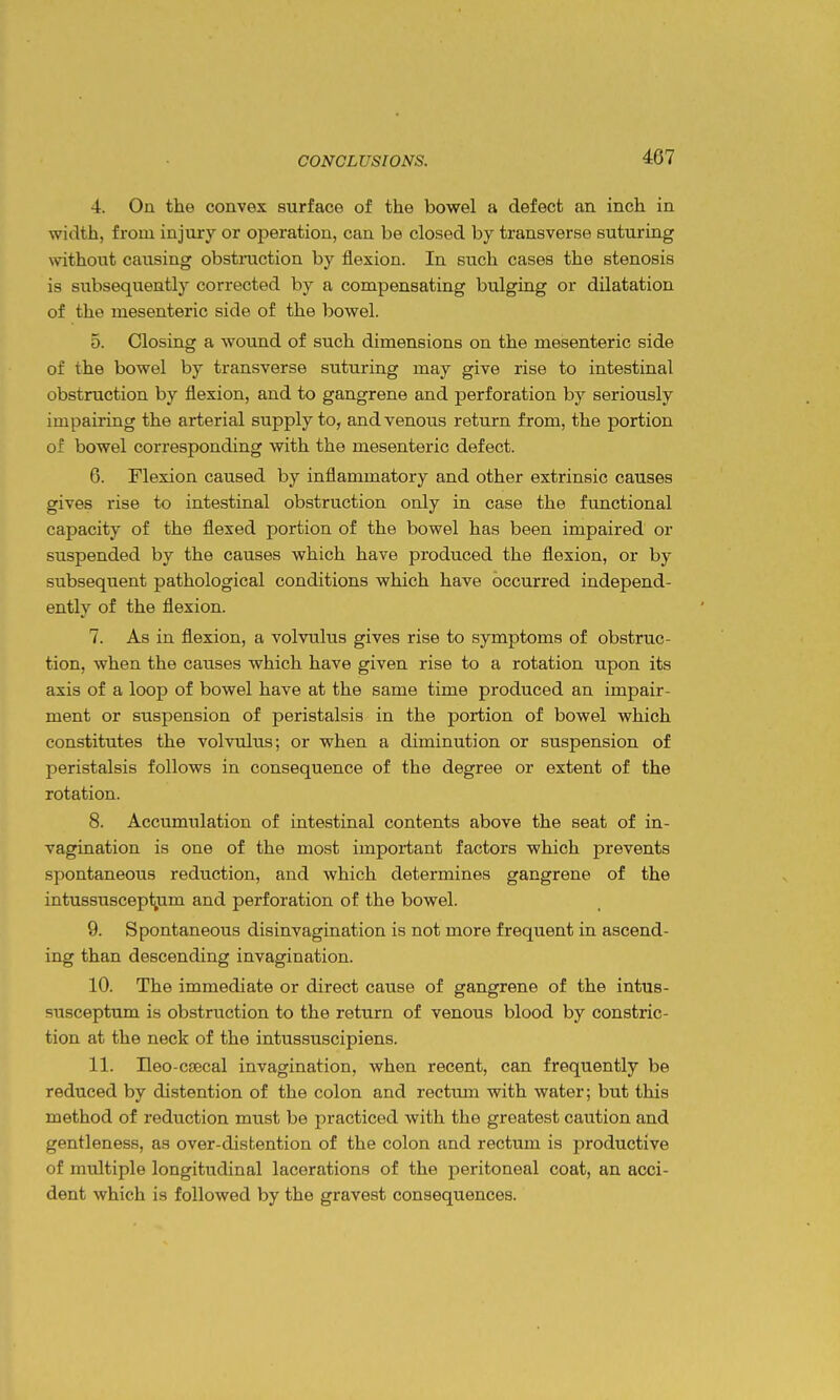 4. On the convex surface of the bowel a defect an inch in width, from injury or operation, can be closed by transverse suturing without causing obstraction by flexion. In such cases the stenosis is subsequently corrected by a compensating bulging or dilatation of the mesenteric side of the bowel. 5. Closing a wound of such dimensions on the mesenteric side of the bowel by transverse suturing may give rise to intestinal obstruction by flexion, and to gangrene and perforation by seriously impairing the arterial supply to, and venous return from, the portion of bowel corresponding with the mesenteric defect. 6. Flexion caused by inflammatory and other extrinsic causes gives rise to intestinal obstruction only in case the functional capacity of the flexed portion of the bowel has been impaired or suspended by the causes which have produced the flexion, or by subsequent pathological conditions which have occurred independ- ently of the flexion. 7. As in flexion, a volvulus gives rise to symptoms of obstruc- tion, when the causes which have given rise to a rotation upon its axis of a loop of bowel have at the same time produced an impair- ment or suspension of peristalsis in the portion of bowel which constitutes the volvulus; or when a diminution or suspension of peristalsis follows in consequence of the degree or extent of the rotation. 8. Accumulation of intestinal contents above the seat of in- vagination is one of the most important factors which prevents spontaneous reduction, and which determines gangrene of the intussuscept,um and perforation of the bowel. 9. Spontaneous disinvagination is not more frequent in ascend- ing than descending invagination. 10. The immediate or direct cause of gangrene of the intus- Busceptum is obstruction to the return of venous blood by constric- tion at the neck of the intussuscipiens. 11. Ileo-CJBcal invagination, when recent, can frequently be reduced by distention of the colon and rectum with water; but this method of redviction must be practiced with the greatest caution and gentleness, as over-disfcention of the colon and rectum is productive of multiple longitudinal lacerations of the peritoneal coat, an acci- dent which is followed by the gravest consequences.